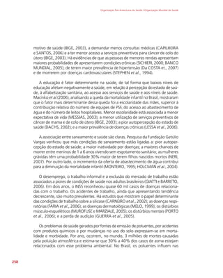 Organização Pan-Americana da Saúde / Organização Mundial da Saúde
258
motivo de saúde (IBGE, 2003), a demandar menos consultas médicas (CAPILHEIRA
e SANTOS, 2006) e a ter menor acesso a serviços preventivos para câncer de colo do
útero (IBGE, 2003). Há evidências de que as pessoas de menores rendas apresentam
maiores probabilidades de apresentarem condições crônicas (SICHIERI, 2000; BANCO
MUNDIAL, 2005); de terem maior prevalência de hipertensão (Da COSTA et., 2007)
e de morrerem por doenças cardiovasculares (STEPHEN et al., 1994).
A educação é fator determinante na saúde, de tal forma que baixos níveis de
educação afetam negativamente a saúde, em relação à percepção do estado de saú-
de, à alfabetização sanitária, ao acesso aos serviços de saúde e aos níveis de saúde.
Macinko et al.(2006), analisando a queda da mortalidade infantil no Brasil, mostraram
que o fator mais determinante dessa queda foi a escolaridade das mães, superior à
contribuição relativa do número de equipes de PSF, do acesso ao abastecimento de
água e do número de leitos hospitalares. Menor escolaridade está associada a menor
expectativa de vida (MESSIAS, 2003); a menor utilização de serviços preventivos de
câncer de mama e de colo de útero (IBGE, 2003); a pior autopercepção do estado de
saúde (DACHS, 2002); e a maior prevalência de doenças crônicas (LESSA et al., 2006).
A associação entre saneamento e saúde são claras. Pesquisa da Fundação Getúlio
Vargas verificou que más condições de saneamento estão ligadas a: pior autoper-
cepção do estado de saúde; a maior inatividade por doenças; a maiores chances de
morrer entre meninos de 1 a 6 anos vivendo sem esgotamento sanitário; as mulheres
grávidas têm uma probabilidade 30% maior de terem filhos nascidos mortos (NERI,
2007). Por outro lado, o incremento da oferta de abastecimento de água contribui
para a diminuição da mortalidade infantil (MONTEIRO, 1995; HOLCMAN et al., 2004).
O desemprego, o trabalho informal e a exclusão do mercado de trabalho estão
associados a piores de condições de saúde nos adultos brasileiros (GIATTI e BARRETO,
2006). Em dois anos, o INSS reconheceu quase 60 mil casos de doenças relaciona-
das com o trabalho. Os acidentes de trabalho, ainda que apresentando tendência
decrescente, são muito prevalentes. Há estudos que mostram o papel determinante
das condições de trabalho sobre a silicose (CARNEIRO et al., 2002); as doenças respi-
ratórias (FARIA et al., 2006); as doenças dermatológicas (MELO, 1999); os distúrbios
músculo-esqueléticos (MUROFUSE e MARZIALE, 2005); os distúrbios mentais (PORTO
et al., 2006); e a perda de audição (GUERRA et al., 2005).
Os problemas de saúde gerados por fontes de emissão de poluentes, por acidentes
com produtos químicos e por mudanças no uso do solo expressam-se em morta-
lidade e morbidade. Por ano, ocorrem, no mundo, 3 milhões de mortes causadas
pela poluição atmosférica e estima-se que 30% a 40% dos casos de asma estejam
relacionados com esse problema ambiental. No Brasil, os poluentes influem nas
 