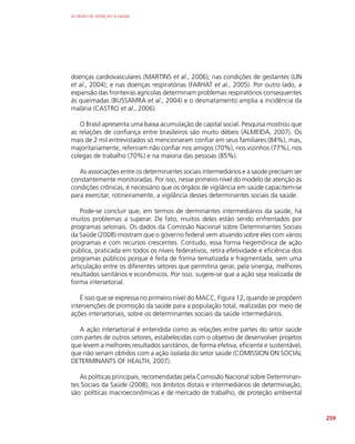 AS REDES DE ATENÇÃO À SAÚDE
259
doenças cardiovasculares (MARTINS et al., 2006); nas condições de gestantes (LIN
et al., 2004); e nas doenças respiratórias (FARHAT et al., 2005). Por outro lado, a
expansão das fronteiras agrícolas determinam problemas respiratórios consequentes
às queimadas (BUSSAMRA et al., 2004) e o desmatamento amplia a incidência da
malária (CASTRO et al., 2006).
O Brasil apresenta uma baixa acumulação de capital social. Pesquisa mostrou que
as relações de confiança entre brasileiros são muito débeis (ALMEIDA, 2007). Os
mais de 2 mil entrevistados só mencionaram confiar em seus familiares (84%), mas,
majoritariamente, referiram não confiar nos amigos (70%), nos vizinhos (77%), nos
colegas de trabalho (70%) e na maioria das pessoas (85%).
As associações entre os determinantes sociais intermediários e a saúde precisam ser
constantemente monitoradas. Por isso, nesse primeiro nível do modelo de atenção às
condições crônicas, é necessário que os órgãos de vigilância em saúde capacitem-se
para exercitar, rotineiramente, a vigilância desses determinantes sociais da saúde.
Pode-se concluir que, em termos de derminantes intermediários da saúde, há
muitos problemas a superar. De fato, muitos deles estão sendo enfrentados por
programas setoriais. Os dados da Comissão Nacional sobre Determinantes Sociais
da Saúde (2008) mostram que o governo federal vem atuando sobre eles com vários
programas e com recursos crescentes. Contudo, essa forma hegemônica de ação
pública, praticada em todos os níveis federativos, retira efetividade e eficiência dos
programas públicos porque é feita de forma tematizada e fragmentada, sem uma
articulação entre os diferentes setores que permitiria gerar, pela sinergia, melhores
resultados sanitários e econômicos. Por isso, sugere-se que a ação seja realizada de
forma intersetorial.
É isso que se expressa no primeiro nível do MACC, Figura 12, quando se propõem
intervenções de promoção da saúde para a população total, realizadas por meio de
ações intersetoriais, sobre os determinantes sociais da saúde intermediários.
A ação intersetorial é entendida como as relações entre partes do setor saúde
com partes de outros setores, estabelecidas com o objetivo de desenvolver projetos
que levem a melhores resultados sanitários, de forma efetiva, eficiente e sustentável,
que não seriam obtidos com a ação isolada do setor saúde (COMISSION ON SOCIAL
DETERMINANTS OF HEALTH, 2007).
As políticas principais, recomendadas pela Comissão Nacional sobre Determinan-
tes Sociais da Saúde (2008), nos âmbitos distais e intermediários de determinação,
são: políticas macroeconômicas e de mercado de trabalho, de proteção ambiental
 