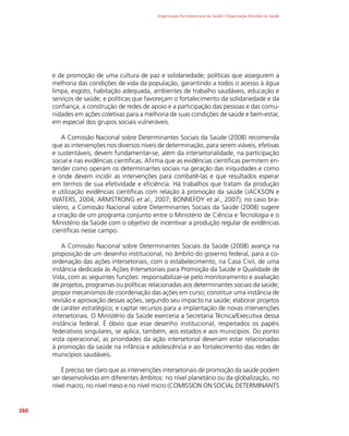 Organização Pan-Americana da Saúde / Organização Mundial da Saúde
260
e de promoção de uma cultura de paz e solidariedade; políticas que assegurem a
melhoria das condições de vida da população, garantindo a todos o acesso à água
limpa, esgoto, habitação adequada, ambientes de trabalho saudáveis, educação e
serviços de saúde; e políticas que favoreçam o fortalecimento da solidariedade e da
confiança, a construção de redes de apoio e a participação das pessoas e das comu-
nidades em ações coletivas para a melhoria de suas condições de saúde e bem-estar,
em especial dos grupos sociais vulneráveis.
A Comissão Nacional sobre Determinantes Sociais da Saúde (2008) recomenda
que as intervenções nos diversos níveis de determinação, para serem viáveis, efetivas
e sustentáveis, devem fundamentar-se, além da intersetorialidade, na participação
social e nas evidências científicas. Afirma que as evidências científicas permitem en-
tender como operam os determinantes sociais na geração das iniquidades e como
e onde devem incidir as intervenções para combatê-las e que resultados esperar
em termos de sua efetividade e eficiência. Há trabalhos que tratam da produção
e utilização evidências científicas com relação à promoção da saúde (JACKSON e
WATERS, 2004; ARMSTRONG et al., 2007; BONNEFOY et al., 2007); no caso bra-
sileiro, a Comissão Nacional sobre Determinantes Sociais da Saúde (2008) sugere
a criação de um programa conjunto entre o Ministério de Ciência e Tecnologia e o
Ministério da Saúde com o objetivo de incentivar a produção regular de evidências
científicas nesse campo.
A Comissão Nacional sobre Determinantes Sociais da Saúde (2008) avança na
proposição de um desenho institucional, no âmbito do governo federal, para a co-
ordenação das ações intersetoriais, com o estabelecimento, na Casa Civil, de uma
instância dedicada às Ações Intersetoriais para Promoção da Saúde e Qualidade de
Vida, com as seguintes funções: responsabilizar-se pelo monitoramento e avaliação
de projetos, programas ou políticas relacionadas aos determinantes sociais da saúde;
propor mecanismos de coordenação das ações em curso; constituir uma instância de
revisão e aprovação dessas ações, segundo seu impacto na saúde; elaborar projetos
de caráter estratégico; e captar recursos para a implantação de novas intervenções
intersetoriais. O Ministério da Saúde exerceria a Secretaria Técnica/Executiva dessa
instância federal. É óbvio que esse desenho institucional, respeitados os papéis
federativos singulares, se aplica, também, aos estados e aos municípios. Do ponto
vista operacional, as prioridades da ação intersetorial deveriam estar relacionadas
à promoção da saúde na infância e adolescência e ao fortalecimento das redes de
municípios saudáveis.
É preciso ter claro que as intervenções intersetoriais de promoção da saúde podem
ser desenvolvidas em diferentes âmbitos: no nível planetário ou da globalização, no
nível macro, no nível meso e no nível micro (COMISSION ON SOCIAL DETERMINANTS
 