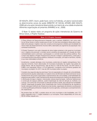 AS REDES DE ATENÇÃO À SAÚDE
261
OF HEALTH, 2007). Assim, pode haver, como na Finlândia, um plano nacional sobre
os determinantes sociais da saúde (MINISTRY OF SOCIAL AFFAIRS AND HEALTH,
2008) até uma ação intersetorial desenvolvida num bairro de uma cidade envolvendo
diferentes organizações ali presentes (RAMIREZ et al., 2008).
O Boxe 12 abaixo relata um programa de ações intersetoriais do Governo de
Minas Gerais, o Projeto Travessia.
Boxe 12: O Projeto Travessia
O Plano Mineiro de Desenvolvimento Integrado, para o período 2008/2023, tem como visão
tornar Minas Gerais o melhor estado para se viver. Um dos eixos estratégicos desse plano é equi-
dade entre pessoas e regiões e esse eixo constitui-se de programas voltados para localidades de
menor Índice de Desenvolvimento Humano (IDH), destinados aos segmentos da população mais
vulnerável socialmente.
O Projeto Travessia é uma ação integrada de várias órgãos estaduais e dos governos municipais
com o objetivo de promover a inclusão social e produtiva da população em situação de maior
vulnerabilidade social e estimular a participação e o controle social das políticas públicas. Para
cumprir esse objetivo o Projeto Travessia busca articular e integrar o planejamento, a execução e
o acompanhamento das políticas públicas, estaduais e municipais, com base no território, visando
à sua maior efetividade e eficiência.
Inicialmente, o projeto abrangeu cinco municípios, sendo dois em regiões metropolitanas. Num
segundo momento, foram selecionados 33 municípios localizados nas regiões mais pobres do
estado (Norte, Vale do Jequitinhonha, Vale do Mucuri e Vale do Rio Doce), com IDH inferior a
0,680 e com população inferior a 10 mil habitantes. A proposta é de incremento gradativo de
municípios no projeto. Em 2011 mais de 200 municípios estão no projeto.
O projeto atua segundo algumas premissas: foco em populações em situação de vulnerabilidade,
prioritariamente aquelas cadastradas no Cadastro Único do Ministério de Desenvolvimento Social;
fortalecimento dos grupos organizados e representativos das comunidades; sustentabilidade dos
programas executados; e ação intersetorial dos setores de saneamento (melhoria do abastecimento
e distribuição de água e esgoto), intervenções urbanas (pavimentação, melhorias habitacionais
e construção de espaços públicos), saúde (implantação da rede de atenção às mulheres e às
crianças, com centro de comunicação na atenção primária à saúde, para redução da mortalidade
infantil), organização da gestão social (implantação dos Centros de Referências de Assistência
Social), educação (melhoria da infraestrutura das escolas, capacitação de diretores e professores)
e renda (qualificação profissional, doação de insumos agrícolas, constituição e acompanhamento
de cooperativas).
Na primeira fase, em 2007, o projeto atuou em cinco municípios e oito localidades, com 173
ações integradas entre 11 órgãos estaduais e os municípios. Foram despendidos em torno de
R$ 90 milhões naquele ano.
 