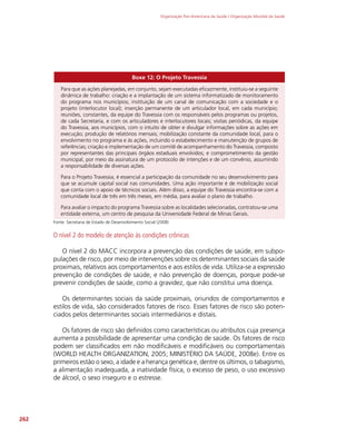 Organização Pan-Americana da Saúde / Organização Mundial da Saúde
262
Boxe 12: O Projeto Travessia
Para que as ações planejadas, em conjunto, sejam executadas eficazmente, instituiu-se a seguinte
dinâmica de trabalho: criação e a implantação de um sistema informatizado de monitoramento
do programa nos municípios; instituição de um canal de comunicação com a sociedade e o
projeto (interlocutor local); inserção permanente de um articulador local, em cada município;
reuniões, constantes, da equipe do Travessia com os responsáveis pelos programas ou projetos,
de cada Secretaria, e com os articuladores e interlocutores locais; visitas periódicas, da equipe
do Travessia, aos municípios, com o intuito de obter e divulgar informações sobre as ações em
execução; produção de relatórios mensais; mobilização constante da comunidade local, para o
envolvimento no programa e às ações, incluindo o estabelecimento e manutenção de grupos de
referências; criação e implementação de um comitê de acompanhamento do Travessia, composto
por representantes das principais órgãos estaduais envolvidos; e comprometimento da gestão
municipal, por meio da assinatura de um protocolo de intenções e de um convênio, assumindo
a responsabilidade de diversas ações.
Para o Projeto Travessia, é essencial a participação da comunidade no seu desenvolvimento para
que se acumule capital social nas comunidades. Uma ação importante é de mobilização social
que conta com o apoio de técnicos sociais. Além disso, a equipe do Travessia encontra-se com a
comunidade local de três em três meses, em média, para avaliar o plano de trabalho.
Para avaliar o impacto do programa Travessia sobre as localidades selecionadas, contratou-se uma
entidade externa, um centro de pesquisa da Universidade Federal de Minas Gerais.
Fonte: Secretaria de Estado de Desenvolvimento Social (2008)
O nível 2 do modelo de atenção às condições crônicas
O nível 2 do MACC incorpora a prevenção das condições de saúde, em subpo-
pulações de risco, por meio de intervenções sobre os determinantes sociais da saúde
proximais, relativos aos comportamentos e aos estilos de vida. Utiliza-se a expressão
prevenção de condições de saúde, e não prevenção de doenças, porque pode-se
prevenir condições de saúde, como a gravidez, que não constitui uma doença.
Os determinantes sociais da saúde proximais, oriundos de comportamentos e
estilos de vida, são considerados fatores de risco. Esses fatores de risco são poten-
ciados pelos determinantes sociais intermediários e distais.
Os fatores de risco são definidos como características ou atributos cuja presença
aumenta a possibilidade de apresentar uma condição de saúde. Os fatores de risco
podem ser classificados em não modificáveis e modificáveis ou comportamentais
(WORLD HEALTH ORGANIZATION, 2005; MINISTÉRIO DA SAÚDE, 2008e). Entre os
primeiros estão o sexo, a idade e a herança genética e, dentre os últimos, o tabagismo,
a alimentação inadequada, a inatividade física, o excesso de peso, o uso excessivo
de álcool, o sexo inseguro e o estresse.
 