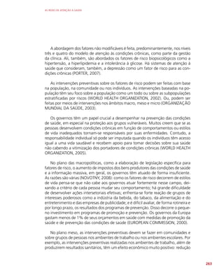 AS REDES DE ATENÇÃO À SAÚDE
263
A abordagem dos fatores não modificáveis é feita, predominantemente, nos níveis
três e quatro do modelo de atenção às condições crônicas, como parte da gestão
da clínica. Ali, também, são abordados os fatores de risco biopsicológicos como a
hipertensão, a hiperlipidemia e a intolerância à glicose. Há sistemas de atenção à
saúde que consideram, também, a depressão como um fator de risco para as con-
dições crônicas (PORTER, 2007).
As intervenções preventivas sobre os fatores de risco podem ser feitas com base
na população, na comunidade ou nos indivíduos. As intervenções baseadas na po-
pulação têm seu foco sobre a população como um todo ou sobre as subpopulações
estratificadas por riscos (WORLD HEALTH ORGANIZATION, 2002). Ou, podem ser
feitas por meios de intervenções nos âmbitos macro, meso e micro (ORGANIZAÇÃO
MUNDIAL DA SAÚDE, 2003).
Os governos têm um papel crucial a desempenhar na prevenção das condições
de saúde, em especial na proteção aos grupos vulneráveis. Muitos creem que se as
pessoas desenvolvem condições crônicas em função de comportamentos ou estilos
de vida inadequados tornam-se responsáveis por suas enfermidades. Contudo, a
responsabilidade individual só pode ser imputada quando os indivíduos têm acesso
igual a uma vida saudável e recebem apoio para tomar decisões sobre sua saúde
não cabendo a vitimização dos portadores de condições crônicas (WORLD HEALTH
ORGANIZATION, 2005).
No plano das macropolíticas, como a elaboração de legislação específica para
fatores de risco, o aumento de impostos dos bens produtores das condições de saúde
e a informação massiva, em geral, os governos têm atuado de forma insuficiente.
As razões são várias (NOVOTNY, 2008): como os fatores de risco decorrem de estilos
de vida pensa-se que não cabe aos governos atuar fortemente nesse campo, dei-
xando a critério de cada pessoa mudar seu comportamento; há grande dificuldade
de desenvolver ações intersetoriais efetivas; enfrenta-se forte reação de grupos de
interesses poderosos como a indústria da bebida, do tabaco, da alimentação e do
entretenimento e das empresas de publicidade; e é difícil avaliar, de forma rotineira e
por longo prazo, os resultados dos programas de prevenção. Disso decorre o peque-
no investimento em programas de promoção e prevenção. Os governos da Europa
gastam menos de 1% de seus orçamentos em saúde com medidas de promoção da
saúde e de prevenção das condições de saúde (EUROPEAN COMMISSION, 2000).
No plano meso, as intervenções preventivas devem se fazer em comunidades e
sobre grupos de pessoas nos ambientes de trabalho ou nos ambientes escolares. Por
exemplo, as intervenções preventivas realizadas nos ambientes de trabalho, além de
produzirem resultados sanitários, têm um efeito econômico muito positivo: redução
 