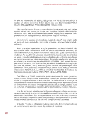 Organização Pan-Americana da Saúde / Organização Mundial da Saúde
264
de 27% no absenteísmo por doença, redução de 26% nos custos com atenção à
saúde e um retorno econômico de 5,81 dólares para cada dólar investido (WORLD
HEALTH ORGANIZATION E WORLD ECONOMIC FORUM, 2008).
Há o reconhecimento de que a prevenção dos riscos é geralmente mais efetiva
quando voltada para populações do que para indivíduos (WORLD HEALTH ORGA-
NIZATION, 2002). Mas essas intervenções baseadas na população devem ser com-
plementadas por ações preventivas, desenvolvidas no plano individual.
No nível micro, o espaço privilegiado de atuação é o da APS pela simples razão
de que é, ali, que a população é conhecida, vinculada e acompanhada longitudi-
nalmente.
Ainda que sejam importantes, as ações preventivas, no plano individual, não
são fáceis de serem concretizadas. Além das dificuldades inerentes à mudança do
comportamento humano, faltam instrumentos efetivos para ajudar a provocar essas
mudanças. Por isso, têm sido utilizadas, crescentemente, na prevenção das condições
de saúde e no autocuidado apoiado, intervenções baseadas em teorias psicológicas
ou comportamentais que não se autoexcluem. Dentre elas ressaltem-se: a teoria da
escolha racional; a teoria da ação racional (AJZEN e FISHBEIN, 1980); a teoria do com-
portamento planejado, uma extensão da ação racional; o modelo de autorregulação
(PETRIE e BROADBENT, 2003); a teoria cognitiva social ou da aprendizagem social
(BANDURA, 1977); a teoria da autodeterminação (DECI e RYAN, 1985); a entrevista
motivacional (ROLLNICK et al., 2000); e o modelo transteorético de mudança ou
teoria dos estágios da mudança (PROCHASKA e DiCLEMENTE, 1983).
Para Rijken et al. (2008), essas teorias ajudam a compreender que o comporta-
mento humano é importante e a desenvolver intervenções que sejam efetivas em
mudar os comportamentos e os estilos de vida. Elas mostram que as mudanças de
comportamento na saúde requerem uma série de estratégias que dependem do nível
de conhecimento das pessoas em relação à sua saúde, às suas crenças, aos seus níveis
de confiança, à força das suas redes de suporte social e aos seus níveis de motivação.
Uma das teorias mais aplicadas para facilitar as mudanças em relação aos compor-
tamentos e estilos de vida tem sido o modelo transteorético de mudança ou teoria
dos estágios da mudança. Essa teoria postula que as mudanças de comportamentos
se dão em estágios sequenciais de estados psicológicos e comportamentais que vão
desde uma falta de motivação até um novo comportamento sustentado.
O Quadro 7 mostra os estágios de mudança e os modos de motivar as mudanças
de comportamento segundo a teoria dos estágios de mudança.
 