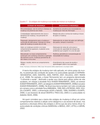 AS REDES DE ATENÇÃO À SAÚDE
265
Quadro 7: Os estágios de mudança e os modos de motivar as mudanças
ESTÁGIO DE MUDANÇA INCENTIVOS À MUDANÇA
Pré-contemplação: não há nenhum interesse na
mudança nos próximos seis meses
Aumento da consciência da necessidade da
mudança por meio de informação
Contemplação: balanceamento dos riscos e
benefícios da mudança, mas pensando em
mudança
Relação dos prós e contras da mudança e busca
de apoio à mudança
Preparação: planejamento para a mudança e
construção de alternativas; intenção em tomar
ações de mudança no prazo de um mês
Elaboração de um plano de ação com definição
dos passos, tempos e incentivos
Ação: as mudanças ocorrem e os novos
comportamentos aparecem; mudando numa
ação específica
Elaboração de metas de curto prazo e
construção de capacidade de solução dos
problemas que surgirem no curso da ação
Manutenção: os novos comportamentos
continuam com confiança crescente e superação
das barreiras ocorre; mudanças persistentes de
seis meses a cinco anos
Paciência, persistência e conscientização da
necessidade de mudança
Relapso: recaída, retorno ao comportamento
antigo
Entendimento das causas da recaída e
aprendizagem sobre a sua superação
Fontes: Prochaska e DiClemente (1983); Kaiser Permanente (2005); Bodenheimer e Grumbach (2007)
A teoria dos estágios da mudança tem sido aplicada, em vários países do mun-
do, na prevenção das condições de saúde e no autocuidado apoiado (CHAPMAN-
-NOVAKOFSKI, 2005; DIJKSTRA, 2005; PORTER, 2007; KELLOGG, 2007; RIJKEN
et al., 2008). Por exemplo, a Kaiser Permanente tem um programa denominado
“Cultivando a saúde”, destinado a ajudar seus cliente para adotar estilos de vida
saudáveis, em relação à atividade física (KAISER PERMANENTE, 2005), ao estresse
(KAISER PERMANENTE, 2007), ao tabagismo (KAISER PERMANENTE, 2008a) e ao peso
(KAISER PERMANENTE, 2008b). No Brasil essa teoria também tem sido considerada
em campos como a atividade física (MIRANDA, 1999; REIS e PETROSKI, 2005; SOU-
ZA e DUARTE, 2005), a alimentação (ASSIS e NAHAS, 1999; OLIVEIRA e DUARTE,
2006), o uso excessivo de álcool (MURTA e TROCCOLI, 2005) e o autocuidado no
diabetes (SILVA, 2006).
Há quem considere que a teoria dos estágios da mudança é eficaz em certos
comportamentos relativos à adição como tabagismo e uso excesivo de álcool, mas
questiona a discreção efetiva dos estágios e afirma que ela seria menos eficaz no
autocuidado de condições crônicas (MARSHALL e BIDDLE, 2001; LITTELL e GIRVIN,
2002)
 