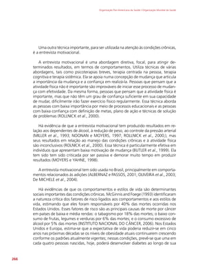 Organização Pan-Americana da Saúde / Organização Mundial da Saúde
266
Uma outra técnica importante, para ser utilizada na atenção às condições crônicas,
é a entrevista motivacional.
A entrevista motivacional é uma abordagem diretiva, focal, para atingir de-
terminados resultados, em termos de comportamentos. Utiliza técnicas de várias
abordagens, tais como psicoterapias breves, terapia centrada na pessoa, terapia
cognitiva e terapia sistêmica. Ela se apoia numa concepção de mudança que articula
a importância da mudança e a confiança em realizá-la. Pessoas que pensam que a
atividade física não é importante são improváveis de iniciar esse processo de mudan-
ça com efetividade. Da mesma forma, pessoas que pensam que a atividade física é
importante, mas que não têm um grau de confiança suficiente em sua capacidade
de mudar, dificilmente irão fazer exercício físico regularmente. Essa técnica aborda
as pessoas com baixa importância por meio de processos educacionais e as pessoas
com baixa confiança com definição de metas, plano de ação e técnicas de solução
de problemas (ROLLNICK et al., 2000).
Há evidência de que a entrevista motivacional tem produzido resultados em re-
lação aos dependentes de álcool, à redução de peso, ao controle da pressão arterial
(MILLER et al., 1993; NOONAN e MOYERS, 1997; ROLLNICK et al., 2000;), mas
seus resultados em relação ao manejo das condições crônicas e à atividade física
são inconclusivos (ROLNICK et al., 2000). Essa técnica é particularmente efetiva em
indivíduos que apresentam baixa motivação de mudança (BUTLER et al., 1999). Ela
tem sido tem sido criticada por ser passiva e demorar muito tempo em produzir
resultados (MOYERS e YAHNE, 1998).
A entrevista motivacional tem sido usada no Brasil, principalmente em comporta-
mentos relacionados às adições (ALBERNAZ e PASSOS, 2001; OLIVEIRA et al., 2003;
De MICHELE et al., 2004).
Há evidências de que os comportamentos e estilos de vida são determinantes
sociais importantes das condições crônicas. McGinnis and Foege (1993) identificaram
a natureza crítica dos fatores de risco ligados aos comportamentos e aos estilos de
vida, estimando que eles foram responsáveis por 40% das mortes ocorridas nos
Estados Unidos. Esses fatores de risco são as principais causas de morte por câncer
em países de baixa e média rendas: o tabagismo por 18% das mortes; o baixo con-
sumo de frutas, legumes e verduras por 6% das mortes; e o consumo excessivo de
álcool por 5% das mortes (INSTITUTO NACIONAL DO CÂNCER, 2006). Nos Estados
Unidos e Europa, estima-se que a expectativa de vida poderia reduzir-se em cinco
anos nas próximas décadas se os níveis de obesidade atuais continuarem crescendo
conforme os padrões atualmente vigentes; nessas condições, prevê-se que uma em
cada quatro pessoas nascidas, hoje, poderá desenvolver diabetes ao longo de sua
 