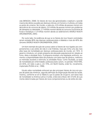 AS REDES DE ATENÇÃO À SAÚDE
267
vida (BENGOA, 2008). Os fatores de risco são generalizados e explicam a grande
maioria dos óbitos causados por doenças crônicas, em homens e mulheres, em todas
as partes do universo. No mundo, a cada ano, 4,9 milhões de pessoas morrem em
decorrência do consumo de tabaco, 2,6 milhões de pessoas morrem por problemas
de sobrepeso ou obesidade, 2,7 milhões morrem devido ao consumo insuficiente de
frutas e hortaliças e 1,9 milhão morrem devido ao sedentarismo (WORLD HEALTH
ORGANIZATION, 2005).
Por outro lado, há evidências de que se os fatores de risco fossem controlados
seriam evitadas 80% das doenças cardiovasculares e diabetes e mais de 40% dos
cânceres (WORLD HEALTH ORGANIZATION, 2005).
Um bom exemplo de ação de sucesso sobre os fatores de risco ligados aos com-
portamentos e aos estilos de vida é o da Finlândia. Esse país tinha uma das mais
altas taxas de mortalidade por doenças cardiovasculares do mundo, em 1972. O
governo introduziu um amplo programa de educação populacional em relação ao
fumo, dieta e atividade física. O programa envolveu uma legislação antifumo, au-
mentou a disponibilidade diária de produtos com baixa taxa de gordura, melhorou
as merendas escolares e estimulou as atividades físicas. Como resultado, as taxas
de mortalidade por enfermidades cardiovasculares caíram, no período 1972/1995,
em 65%, em todo o país e, em 73%, em North Karelia, onde foi, inicialmente,
implantado (PUSKA et al., 1998).
Estudo sobre mortalidade atribuível aos dez principais fatores de risco em gru-
pos de países das Américas, segundo definição da Organização Mundial da Saúde,
mostrou, conforme se vê na Tabela 9, que os países do Grupo B, com baixa taxa
de mortalidade na América Latina e Caribe, onde está o Brasil, têm 37,6% de suas
mortes determinadas por fatores de riscos comportamentais ou de estilos de vida.
 
