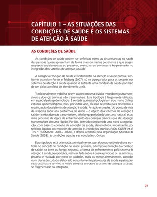 25
CAPÍTULO 1 – AS SITUAÇÕES DAS
CONDIÇÕES DE SAÚDE E OS SISTEMAS
DE ATENÇÃO À SAÚDE
AS CONDIÇÕES DE SAÚDE
As condições de saúde podem ser definidas como as circunstâncias na saúde
das pessoas que se apresentam de forma mais ou menos persistente e que exigem
respostas sociais reativas ou proativas, eventuais ou contínuas e fragmentadas ou
integradas dos sistemas de atenção à saúde.
A categoria condição de saúde é fundamental na atenção à saúde porque, con-
forme assinalam Porter e Teisberg (2007), só se agrega valor para as pessoas nos
sistemas de atenção à saúde quando se enfrenta uma condição de saúde por meio
de um ciclo completo de atendimento a ela.
Tradicionalmente trabalha-se em saúde com uma divisão entre doenças transmis-
síveis e doenças crônicas não transmissíveis. Essa tipologia é largamente utilizada,
em especial pela epidemiologia. É verdade que essa tipologia tem sido muito útil nos
estudos epidemiológicos, mas, por outro lado, ela não se presta para referenciar a
organização dos sistemas de atenção à saúde. A razão é simples: do ponto de vista
da resposta social aos problemas de saúde – o objeto dos sistemas de atenção à
saúde – certas doenças transmissíveis, pelo longo período de seu curso natural, estão
mais próximas da lógica de enfrentamento das doenças crônicas que das doenças
transmissíveis de curso rápido. Por isso, tem sido considerada uma nova categoriza-
ção, com base no conceito de condição de saúde, desenvolvida, inicialmente, por
teóricos ligados aos modelos de atenção às condições crônicas (VON KORFF et al,
1997; HOLMAN E LORIG, 2000), e depois acolhida pela Organização Mundial da
Saúde (2003): as condições agudas e as condições crônicas.
Essa tipologia está orientada, principalmente, por algumas variáveis-chave con-
tidas no conceito de condição de saúde: primeira, o tempo de duração da condição
de saúde, se breve ou longo; segunda, a forma de enfrentamento pelo sistema de
atenção à saúde, se episódica, reativa e feita sobre a queixa principal, ou se contínua,
proativa e realizada por meio de cuidados, mais ou menos permanentes, contidos
num plano de cuidado elaborado conjuntamente pela equipe de saúde e pelas pes-
soas usuárias; e por fim, o modo como se estrutura o sistema de atenção à saúde,
se fragmentado ou integrado.
 