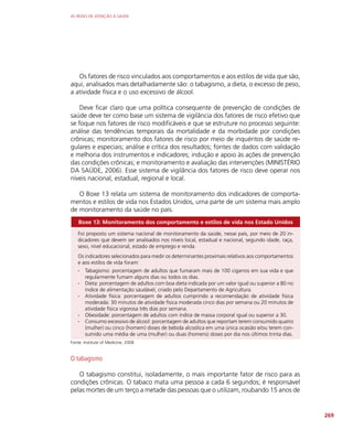 AS REDES DE ATENÇÃO À SAÚDE
269
Os fatores de risco vinculados aos comportamentos e aos estilos de vida que são,
aqui, analisados mais detalhadamente são: o tabagismo, a dieta, o excesso de peso,
a atividade física e o uso excessivo de álcool.
Deve ficar claro que uma política consequente de prevenção de condições de
saúde deve ter como base um sistema de vigilância dos fatores de risco efetivo que
se foque nos fatores de risco modificáveis e que se estruture no processo seguinte:
análise das tendências temporais da mortalidade e da morbidade por condições
crônicas; monitoramento dos fatores de risco por meio de inquéritos de saúde re-
gulares e especiais; análise e crítica dos resultados; fontes de dados com validação
e melhoria dos instrumentos e indicadores; indução e apoio às ações de prevenção
das condições crônicas; e monitoramento e avaliação das intervenções (MINISTÉRIO
DA SAÚDE, 2006). Esse sistema de vigilância dos fatores de risco deve operar nos
níveis nacional, estadual, regional e local.
O Boxe 13 relata um sistema de monitoramento dos indicadores de comporta-
mentos e estilos de vida nos Estados Unidos, uma parte de um sistema mais amplo
de monitoramento da saúde no país.
Boxe 13: Monitoramento dos comportamento e estilos de vida nos Estado Unidos
Foi proposto um sistema nacional de monitoramento da saúde, nesse país, por meio de 20 in-
dicadores que devem ser analisados nos níveis local, estadual e nacional, segundo idade, raça,
sexo, nível educacional, estado de emprego e renda.
Os indicadores selecionados para medir os determinantes proximais relativos aos comportamentos
e aos estilos de vida foram:
∙
∙ Tabagismo: porcentagem de adultos que fumaram mais de 100 cigarros em sua vida e que
regularmente fumam alguns dias ou todos os dias.
∙
∙ Dieta: porcentagem de adultos com boa dieta indicada por um valor igual ou superior a 80 no
índice de alimentação saudável, criado pelo Departamento de Agricultura.
∙
∙ Atividade física: porcentagem de adultos cumprindo a recomendação de atividade física
moderada: 30 minutos de atividade física moderada cinco dias por semana ou 20 minutos de
atividade física vigorosa três dias por semana.
∙
∙ Obesidade: porcentagem de adultos com índice de massa corporal igual ou superior a 30.
∙
∙ Consumo excessivo de álcool: porcentagem de adultos que reportam terem consumido quatro
(mulher) ou cinco (homem) doses de bebida alcoólica em uma única ocasião e/ou terem con-
sumido uma média de uma (mulher) ou duas (homens) doses por dia nos últimos trinta dias.
Fonte: Institute of Medicine, 2008
O tabagismo
O tabagismo constitui, isoladamente, o mais importante fator de risco para as
condições crônicas. O tabaco mata uma pessoa a cada 6 segundos; é responsável
pelas mortes de um terço a metade das pessoas que o utilizam, roubando 15 anos de
 