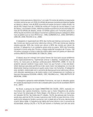 Organização Pan-Americana da Saúde / Organização Mundial da Saúde
270
vida por morte prematura; determina 1 em cada 10 mortes de adultos na população
mundial; estima-se que, em 2030, 8 milhões de pessoas morrerão por doenças ligadas
ao tabaco e, destas, mais de 80% ocorrerão em países de baixa e média rendas; no
século XXI, haverá mais de 1 bilhão de mortes em função do uso do tabaco; o uso
do tabaco, nos Estados Unidos, determina perdas econômicas anuais estimadas em
mais de 92 bilhões de dólares, sendo 10 bilhões gastos com fumantes passivos; o
efeito líquido econômico do tabaco é aumentar a pobreza porque o tabagismo afeta
mais os pobres que os ricos (PETO et al., 1996; GUINDON et al., 2006; MATHERS e
LONCAR, 2006; McGHEE et al., 2006).
O tabagismo é responsável por 45% das mortes por doença coronariana, 85%
das mortes por doença pulmonar obstrutiva crônica, 25% das mortes por doença
cérebro-vascular, 30% das mortes por câncer e 90% das mortes por câncer do
pulmão. O tabagismo é um problema grave entre os jovens: 90% dos fumantes
começam a fumar antes dos 19 anos, a idade média de iniciação é de 15 anos, 100
mil jovens começam a fumar a cada dia e 80% deles vivem em países em desenvol-
vimento (INSTITUTO NACIONAL DE CÂNCER, 2006).
O tabaco atua em sinergia com outros fatores de risco para causar problemas
como hipercolesterolemia, hipertensão arterial e diabetes, multiplicando, dessa
forma, os riscos para as doenças cardiovasculares (NOVOTNY, 2008). O risco de
acidente vascular cerebral é duas vezes maior nos que fumam; o risco de desen-
volver doenças vasculares periféricas é dez vezes maior nos tabagistas; e o risco de
desenvolver doença coronariana é quatro vezes maior nos fumantes. O tabagismo
está, também, relacionado com o aumento de doença pulmonar obstrutiva crônica,
com afecções reprodutivas e de recém-natos e com osteoporose em mulheres na
fase pós-menopausa (OCKENE e MILER, 1997; FIELDING et al., 1998; INSTITUTE OF
MEDICINE, 2008).
O tabagismo apresenta externalidades financeiras, vez que os elevados gastos
em saúde da população fumante são custeados pelo conjunto da sociedade (ADEYI
et al., 2007).
No Brasil, a pesquisa do Vigitel (MINISTÉRIO DA SAÚDE, 2007), realizada em
municípios das capitais brasileiras, mostrou que a maior frequência de adultos
que fumam foi observada em Porto Alegre e Rio Branco (21,2%) e a mais baixa
em Salvador (9,5%). Na média das 27 cidades, 16,2% das pessoas são fumantes,
sendo esse valor de 20,3% no sexo masculino e de 12,8% no sexo feminino. A fre-
quência do tabagismo tende a aumentar com a idade até os 54 anos, decrescendo
a partir dessa idade. A frequência do hábito de fumar diminui com o aumento da
escolaridade, alcança 24,2% e 14,7% de homens e mulheres com até oito anos
 