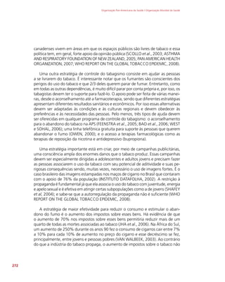 Organização Pan-Americana da Saúde / Organização Mundial da Saúde
272
canadenses vivem em áreas em que os espaços públicos são livres de tabaco e essa
política tem, em geral, forte apoio da opinião pública (SCOLLO et al., 2003; ASTHMA
AND RESPIRATORY FOUNDATION OF NEW ZEALAND, 2005; PAN AMERICAN HEALTH
ORGANIZATION, 2007; WHO REPORT ON THE GLOBAL TOBACCO EPIDEMIC, 2008).
Uma outra estratégia de controle do tabagismo consiste em ajudar as pessoas
a se livrarem do tabaco. É interessante notar que os fumantes são conscientes dos
perigos do uso do tabaco e que 2/3 deles querem parar de fumar. Entretanto, como
em todas as outras dependências, é muito difícil parar por conta própria e, por isso, os
tabagistas devem ter o suporte para fazê-lo. O apoio pode ser feita de várias manei-
ras, desde o aconselhamento até a farmacoterapia, sendo que diferentes estratégias
apresentam diferentes resultados sanitários e econômicos. Por isso essas alternativas
devem ser adaptadas às condições e às culturas regionais e devem obedecer às
preferências e às necessidades das pessoas. Pelo menos, três tipos de ajuda devem
ser oferecidas em qualquer programa de controle do tabagismo: o aconselhamento
para o abandono do tabaco na APS (FEENSTRA et al., 2005; BAO et al., 2006; WEST
e SOHAL, 2006); uma linha telefônica gratuita para suporte às pessoas que querem
abandonar o fumo (OWEN, 2000); e o acesso a terapias farmacológicas como as
terapias de reposição da nicotina e antidepressivo (bupropiona).
Uma estratégia importante está em criar, por meio de campanhas publicitárias,
uma consciência ampla dos enormes danos que o tabaco produz. Essas campanhas
devem ser especialmente dirigidas a adolescentes e adultos jovens e precisam fazer
as pessoas associarem o uso da tabaco com seu potencial de aditividade e suas pe-
rigosas consequências sendo, muitas vezes, necessário o uso de imagens fortes. É o
caso brasileiro das imagens estampadas nos maços de cigarro no Brasil que contaram
com o apoio de 76% da população (INSTITUTO DATAFOLHA, 2002). A restrição à
propaganda é fundamental já que ela associa o uso do tabaco com juventude, energia
e apelo sexual e é efetiva em atingir certas subpopulações como a de jovens (SHAFEY
et al, 2004); e sabe-se que a autorregulação da propaganda não é suficiente (WHO
REPORT ON THE GLOBAL TOBACCO EPIDEMIC, 2008).
A estratégia de maior efetividade para reduzir o consumo e estimular o aban-
dono do fumo é o aumento dos impostos sobre esses bens. Há evidência de que
o aumento de 70% nos impostos sobre esses bens permitiria reduzir mais de um
quarto de todas as mortes associadas ao tabaco (JHA et al., 2006). Na África do Sul,
um aumento de 250% durante os anos 90 fez o consumo de cigarros cair entre 7%
a 10% para cada 10% de aumento no preço do cigarro e esse decréscimo se fez,
principalmente, entre jovens e pessoas pobres (VAN WALBEEK, 2003). Ao contrário
do que a indústria do tabaco propaga, o aumento de impostos sobre o tabaco não
 