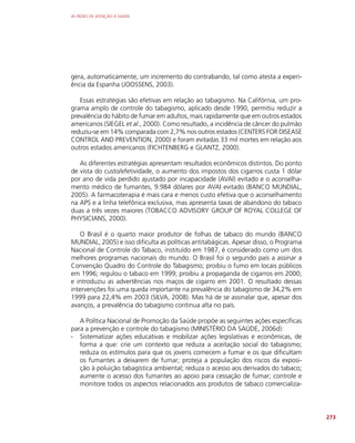 AS REDES DE ATENÇÃO À SAÚDE
273
gera, automaticamente, um incremento do contrabando, tal como atesta a experi-
ência da Espanha (JOOSSENS, 2003).
Essas estratégias são efetivas em relação ao tabagismo. Na Califórnia, um pro-
grama amplo de controle do tabagismo, aplicado desde 1990, permitiu reduzir a
prevalência do hábito de fumar em adultos, mais rapidamente que em outros estados
americanos (SIEGEL et al., 2000). Como resultado, a incidência de câncer do pulmão
reduziu-se em 14% comparada com 2,7% nos outros estados (CENTERS FOR DISEASE
CONTROL AND PREVENTION, 2000) e foram evitadas 33 mil mortes em relação aos
outros estados americanos (FICHTENBERG e GLANTZ, 2000).
As diferentes estratégias apresentam resultados econômicos distintos. Do ponto
de vista do custo/efetividade, o aumento dos impostos dos cigarros custa 1 dólar
por ano de vida perdido ajustado por incapacidade (AVAI) evitado e o aconselha-
mento médico de fumantes, 9.984 dólares por AVAI evitado (BANCO MUNDIAL,
2005). A farmacoterapia é mais cara e menos custo efetiva que o aconselhamento
na APS e a linha telefônica exclusiva, mas apresenta taxas de abandono do tabaco
duas a três vezes maiores (TOBACCO ADVISORY GROUP OF ROYAL COLLEGE OF
PHYSICIANS, 2000).
O Brasil é o quarto maior produtor de folhas de tabaco do mundo (BANCO
MUNDIAL, 2005) e isso dificulta as políticas antitabágicas. Apesar disso, o Programa
Nacional de Controle do Tabaco, instituído em 1987, é considerado como um dos
melhores programas nacionais do mundo. O Brasil foi o segundo país a assinar a
Convenção Quadro do Controle do Tabagismo; proibiu o fumo em locais públicos
em 1996; regulou o tabaco em 1999; proibiu a propaganda de cigarros em 2000;
e introduziu as advertências nos maços de cigarro em 2001. O resultado dessas
intervenções foi uma queda importante na prevalência do tabagismo de 34,2% em
1999 para 22,4% em 2003 (SILVA, 2008). Mas há de se assinalar que, apesar dos
avanços, a prevalência do tabagismo continua alta no país.
A Política Nacional de Promoção da Saúde propõe as seguintes ações específicas
para a prevenção e controle do tabagismo (MINISTÉRIO DA SAÚDE, 2006d):
∙
∙ Sistematizar ações educativas e mobilizar ações legislativas e econômicas, de
forma a que: crie um contexto que reduza a aceitação social do tabagismo;
reduza os estímulos para que os jovens comecem a fumar e os que dificultam
os fumantes a deixarem de fumar; proteja a população dos riscos da exposi-
ção à poluição tabagística ambiental; reduza o acesso aos derivados do tabaco;
aumente o acesso dos fumantes ao apoio para cessação de fumar; controle e
monitore todos os aspectos relacionados aos produtos de tabaco comercializa-
 