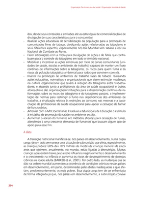 Organização Pan-Americana da Saúde / Organização Mundial da Saúde
274
dos, desde seus conteúdos e emissões até as estratégias de comercialização e de
divulgação de suas características para o consumidor.
∙
∙ Realizar ações educativas de sensibilização da população para a promoção de
comunidades livres de tabaco, divulgando ações relacionadas ao tabagismo e
seus diferentes aspectos, especialmente nos Dia Mundial sem Tabaco e no Dia
Nacional de Combate ao Fumo.
∙
∙ Fazer articulações com a mídia para divulgação de ações e de fatos que contri-
buam para o controle do tabagismo em todo o território nacional;
∙
∙ Mobilizar e incentivar as ações contínuas por meio de canais comunitários (uni-
dades de saúde, escolas e ambientes de trabalho) capazes de manter um fluxo
contínuo de informações sobre o tabagismo, os riscos para quem fuma e os
riscos da poluição tabagística ambiental para todos que convivem com ela.
∙
∙ Investir na promoção de ambientes de trabalho livres de tabaco: realizando
ações educativas, normativas e organizacionais que visem estimular mudanças
na cultura organizacional que levem à redução do tabagismo entre trabalha-
dores; e atuando junto a profissionais da área de saúde ocupacional e outros
atores-chave das organizações/instituições para a disseminação contínua de in-
formações sobre os riscos do tabagismo e do tabagismo passivo, a implemen-
tação de normas para restringir o fumo nas dependências dos ambientes de
trabalho, a sinalização relativa às restrições ao consumo nas mesmas e a capa-
citação de profissionais de saúde ocupacional para apoiar a cessação de fumar
de funcionários.
∙
∙ Articular com o MEC/Secretarias Estaduais e Municipais de Educação o estímulo
à iniciativa de promoção da saúde no ambiente escolar.
∙
∙ Aumentar o acesso do fumante aos métodos eficazes para cessação de fumar,
atendendo a uma crescente demanda de fumantes que buscam algum tipo de
apoio para esse fim.
A dieta
A transição nutricional manifesta-se, nos países em desenvolvimento, numa dupla
carga: de um lado permanece uma situação de subnutrição que afeta, especialmente,
as crianças pobres: 60% das 10,9 milhões de mortes de crianças menores de cinco
anos que ocorrem, anualmente, no mundo, estão ligadas à desnutrição. Muitas
crianças apresentam baixo peso e isso influencia negativamente o desenvolvimento
e o crescimento na infância e aumenta os riscos de desenvolvimento de doenças
crônicas na idade adulta (BARKER et al., 2001). Por outro lado, as mudanças que se
dão na ordem mundial aumentam a ocorrência de condições crônicas nesses países
em desenvolvimento, em parte, determinadas pelas dietas inadequadas e que afe-
tam, predominantemente, os mais pobres. Essa dupla carga tem de ser enfrentada
de forma integrada já que, nos países em desenvolvimento, a subnutrição convive
 
