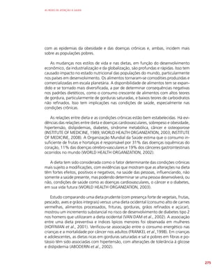 AS REDES DE ATENÇÃO À SAÚDE
275
com as epidemias da obesidade e das doenças crônicas e, ambas, incidem mais
sobre as populações pobres.
As mudanças nos estilos de vida e nas dietas, em função do desenvolvimento
econômico, da industrialização e da globalização, são profundas e rápidas. Isso tem
causado impacto no estado nutricional das populações do mundo, particularmente
nos países em desenvolvimento. Os alimentos tornaram-se comodities produzidas e
comercializadas em escala planetária. A disponibilidade de alimentos tem se expan-
dido e se tornado mais diversificada, a par de determinar consequências negativas
nos padrões dietéticos, como o consumo crescente de alimentos com altos teores
de gordura, particularmente de gorduras saturadas, e baixos teores de carboidratos
não refinados. Isso tem implicações nas condições de saúde, especialmente nas
condições crônicas.
As relações entre dieta e as condições crônicas estão bem estabelecidas. Há evi-
dências das relações entre dieta e doenças cardiovasculares, sobrepeso e obesidade,
hipertensão, dislipidemias, diabetes, síndrome metabólica, câncer e osteoporose
(INSTITUTE OF MEDICINE, 1989; WORLD HEALTH ORGANIZATION, 2003; INSTITUTE
OF MEDICINE, 2008). A Organização Mundial da Saúde estima que o consumo in-
suficiente de frutas e hortaliças é responsável por 31% das doenças isquêmicas do
coração, 11% das doenças cérebro-vasculares e 19% dos cânceres gastrointestinais
ocorridos no mundo (WORLD HEALTH ORGANIZATION, 2002).
A dieta tem sido considerada como o fator determinante das condições crônicas
mais sujeito a modificações, com evidências que mostram que as alterações na dieta
têm fortes efeitos, positivos e negativos, na saúde das pessoas, influenciando, não
somente a saúde presente, mas podendo determinar se uma pessoa desenvolverá, ou
não, condições de saúde como as doenças cardiovasculares, o câncer e o diabetes,
em sua vida futura (WORLD HEALTH ORGANIZATION, 2003).
Estudo comparando uma dieta prudente (com presença forte de vegetais, frutas,
pescado, aves e grãos integrais) versus uma dieta ocidental (consumo alto de carnes
vermelhas, alimentos processados, frituras, gorduras, grãos refinados e açúcar),
mostrou um incremento substancial no risco de desenvolvimento de diabetes tipo 2
nos homens que utilizaram a dieta ocidental (VAN DAM et al., 2002). A associação
entre uma dieta preventiva e índices lipícos menores foi observada em mulheres
(HOFFMAN et al., 2001). Verificou-se associação entre o consumo energético nas
crianças e a mortalidade por câncer nos adultos (FRANKEL et al.,1998). Em crianças
e adolescentes, as dietas ricas em gorduras saturadas e sal e pobres em fibras e po-
tássio têm sido associadas com hipertensão, com alterações de tolerância à glicose
e dislipidemia (ABODERIN et al., 2002).
 