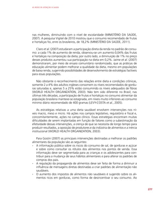 AS REDES DE ATENÇÃO À SAÚDE
277
nas mulheres, diminuindo com o nível de escolaridade (MINISTÉRIO DA SAÚDE,
2007). A pesquisa Vigitel de 2010 mostrou que o consumo recomendado de frutas
e hortaliças foi, enre os brasileiros, de 18,2% (MINISTÉRIO DA SAÚDE, 2011).
Claro et al. (2007) estudaram a participação direta da renda no padrão de consu-
mo: a cada 1% de aumento de renda, observou-se um aumento 0,04% das frutas
e hortaliças na composição da dieta; por outro lado, a diminuição de 1% no preço
desses produtos aumentou sua participação na dieta em 0,2%. Jaime et al. (2007)
demonstraram, por meio de ensaio comunitário randomizado, que as práticas de
educação alimentar podem melhorar a qualidade da dieta, mesmo em populações
de baixa renda, sugerindo possibilidades de desenvolvimento de estratégias factíveis
para essas populações.
Não obstante o reconhecimento das relações entre dieta e condições crônicas,
somente 2 a 4% dos adultos ingleses consomem os níveis recomendados de gordu-
ras saturadas e, apenas 5 a 25% estão consumindo os níveis adequados de fibras
(WORLD HEALTH ORGANIZATION, 2003). Não tem sido diferente no Brasil; nas
últimas três décadas, a participação de frutas e hortaliças no consumo alimentar da
população brasileira manteve-se estagnada, em níveis muito inferiores ao consumo
mínimo diário recomendado de 400 gramas (LEVY-COSTA et al., 2005).
As estratégias relativas a uma dieta saudável envolvem intervenções nos ní-
veis macro, meso e micro. Há ações nos campos legislativo, regulatório e fiscal e,
concomitantemente, ações no campo clínico. Essas estratégias encontram muitas
dificuldades de serem implantadas em função de fatores como a subestimação da
efetividade dessas intervenções, a crença de que se necessita de longo tempo para
produzir resultados, a oposição de produtores e da indústria de alimentos e a inércia
institucional (WORLD HEALTH ORGANIZATION, 2003).
Para Gostin (2007) as principais intervenções destinadas a melhorar os padrões
alimentares da população são as seguintes:
∙
∙ A informação pública sobre os riscos do consumo de sal, de gorduras e açúcar
e sobre como consultar os rótulos dos alimentos nos pontos de venda. Essa
informação deve ser segmentada para as crianças e os adolescentes para con-
tribuir para a mudança de seus hábitos alimentares e para alterar os padrões de
compras dos pais.
∙
∙ A regulação da propaganda de alimentos deve ser feita de forma a diminuir a
influência de mensagens diretas destinadas a criar padrões de alimentação não
saudáveis.
∙
∙ O aumento dos impostos de alimentos não saudáveis é sugerido sobre os ali-
mentos ricos em gorduras, como forma de desincentivar o seu consumo. Ao
 