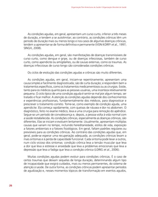 Organização Pan-Americana da Saúde / Organização Mundial da Saúde
26
As condições agudas, em geral, apresentam um curso curto, inferior a três meses
de duração, e tendem a se autolimitar; ao contrário, as condições crônicas têm um
período de duração mais ou menos longo e nos casos de algumas doenças crônicas,
tendem a apresentar-se de forma definitiva e permanente (VON KORFF et al., 1997;
SINGH, 2008).
As condições agudas, em geral, são manifestações de doenças transmissíveis de
curso curto, como dengue e gripe, ou de doenças infecciosas, também de curso
curto, como apendicite ou amigdalites, ou de causas externas, como os traumas. As
doenças infecciosas de curso longo são consideradas condições crônicas.
Os ciclos de evolução das condições agudas e crônicas são muito diferentes.
As condições agudas, em geral, iniciam-se repentinamente; apresentam uma
causa simples e facilmente diagnosticada; são de curta duração; e respondem bem a
tratamentos específicos, como os tratamentos medicamentosos ou as cirurgias. Existe,
tanto para os médicos quanto para as pessoas usuárias, uma incerteza relativamente
pequena. O ciclo típico de uma condição aguda é sentir-se mal por algum tempo, ser
tratado e ficar melhor. A atenção às condições agudas depende dos conhecimentos
e experiências profissionais, fundamentalmente dos médicos, para diagnosticar e
prescrever o tratamento correto. Tome-se, como exemplo de condição aguda, uma
apendicite. Ela começa rapidamente, com queixas de náusea e dor no abdomen. O
diagnóstico, feito no exame médico, leva a uma cirurgia para remoção do apêndice.
Segue-se um período de convalescença e, depois, a pessoa volta à vida normal com
a saúde restabelecida. As condições crônicas, especialmente as doenças crônicas, são
diferentes. Elas se iniciam e evoluem lentamente. Usualmente, apresentam múltiplas
causas que variam no tempo, incluindo hereditariedade, estilos de vida, exposição
a fatores ambientais e a fatores fisiológicos. Em geral, faltam padrões regulares ou
previsíveis para as condições crônicas. Ao contrário das condições agudas que, em
geral, pode-se esperar uma recuperação adequada, as condições crônicas levam a
mais sintomas e à perda de capacidade funcional. Cada sintoma pode levar a outros,
num ciclo vicioso dos sintomas: condição crônica leva a tensão muscular que leva
a dor que leva a estresse e ansiedade que leva a problemas emocionais que leva a
depressão que leva a fadiga que leva a condição crônica (LORIG et al., 2006).
Muitas condições agudas podem evoluir para condições crônicas. É o caso de
certos traumas que deixam sequelas de longa duração, determinando algum tipo
de incapacidade que exigirá cuidados, mais ou menos permanentes, do sistema de
atenção à saúde. De outra forma, as condições crônicas podem apresentar períodos
de agudização e, nesses momentos tópicos de transformação em eventos agudos,
 