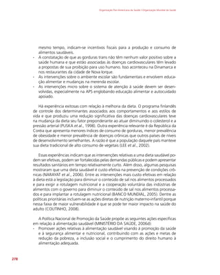 Organização Pan-Americana da Saúde / Organização Mundial da Saúde
278
mesmo tempo, indicam-se incentivos fiscais para a produção e consumo de
alimentos saudáveis.
∙
∙ A constatação de que as gorduras trans não têm nenhum valor positivo sobre a
saúde humana e que estão associadas às doenças cardiovasculares têm levado
a propostas de sua proibição para uso humano. Isso aconteceu na Dinamarca e
nos restaurantes da cidade de Nova Iorque.
∙
∙ As intervenções sobre o ambiente escolar são fundamentais e envolvem educa-
ção alimentar e mudanças na merenda escolar.
∙
∙ As intervenções micro sobre o sistema de atenção à saúde devem ser desen-
volvidas, especialmente na APS englobando educação alimentar e autocuidado
apoiado.
Há experiência exitosas com relação à melhoria da dieta. O programa finlandês
de controle dos determinantes associados aos comportamentos e aos estilos de
vida e que produziu uma redução significativa das doenças cardiovasculares teve
na mudança da dieta seu fator preponderante ao atuar diminuindo o colesterol e a
pressão arterial (PUSKA et al., 1998). Outra experiência relevante é da República da
Coréia que apresenta menores índices de consumo de gorduras, menor prevalência
de obesidade e menor prevalência de doenças crônicas que outros países de níveis
de desenvolvimento semelhantes. A razão é que a população daquele país manteve
sua dieta tradicional de alto consumo de vegetais (LEE et al., 2002).
Essas experiências indicam que as intervenções relativas a uma dieta saudável po-
dem ser efetivas, podem ser fortalecidas pelas demandas públicas e podem apresentar
resultados sanitários em tempo relativamente curto. Além disso, algumas pesquisas
mostraram que uma dieta saudável é custo efetiva na prevenção de condições crô-
nicas (NARAYAT et al., 2006). Entre as intervenções mais custo efetivas em relação
à dieta está a legislação para diminuir o conteúdo de sal nos alimentos processados
e para exigir a rotulagem nutricional e a cooperação voluntária das indústrias de
alimentos com o governo para diminuir o conteúdo de sal nos alimentos processa-
dos e para implantar a rotulagem nutricional (BANCO MUNDIAL, 2005). Dentre as
políticas prioritárias incluem-se as ações diretas de nutrição materno-infantil porque
nessa faixa de maior vulnerabilidade é que se pode ter maior impacto na saúde do
adulto (COUTINHO, 2008).
A Política Nacional de Promoção da Saúde propõe as seguintes ações específicas
em relação à alimentação saudável (MINISTÉRIO DA SAÚDE, 2006d):
∙
∙ Promover ações relativas à alimentação saudável visando à promoção da saúde
e à segurança alimentar e nutricional, contribuindo com as ações e metas de
redução da pobreza, a inclusão social e o cumprimento do direito humano à
alimentação adequada.
 
