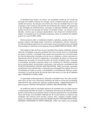 AS REDES DE ATENÇÃO À SAÚDE
283
A atividade física tende a se reduzir nas sociedades modernas em função da
transição do trabalho intensivo em energia, como o trabalho agrícola, para as ati-
vidades de serviços; da redução concorrente dos níveis de atividade física em cada
ocupação; e das mudanças decorrentes da introdução dos sistemas de transportes
e das atividades de entretenimento, centradas na televisão (POPKIN, 2005). Uma
análise econômica da alocação do tempo nos Estados Unidos, nas últimas quatro
décadas, mostrou que as pessoas despenderam mais tempo em entretenimento,
viagem e transporte que em atividades produtivas, tanto no ambiente de trabalho
quanto em casa (STURM, 2004).
Efeitos positivos sobre o metabolismo lipídico e glicídico, pressão arterial, com-
posição corporal, densidade óssea, hormônios, antioxidantes, trânsito intestinal e
funções psicológicas aparentam ser os principais mecanismos pelos quais a atividade
física protege os indivíduos contra doenças crônicas (MINISTÉRIO DA SAÚDE, 2007).
Nos Estados Unidos verificou-se que a atividade física regular moderada, baixa as
taxas de mortalidade, enquanto atividade física mais intensa diminui a mortalidade
em jovens e adultos. A atividade física regular está associada com uma diminuição
do risco de desenvolver condições crônicas como o diabetes, o câncer colorretal e a
hipertensão arterial; de reduzir a depressão e a ansiedade; de reduzir as fraturas por
osteoporose; de ajudar no controle do peso; de manter saudáveis ossos, músculos
e articulações; de ajudar as pessoas idosas a se manterem em melhores condições
de se movimentarem; de promover o bem-estar; e de melhorar a qualidade de vida
(CENTERS FOR DISEASE CONTROL AND PREVENTION, 1996). Na Europa, resultados
semelhantes foram identificados, mostrando que a atividade física regular diminui a
mortalidade por todas as causas, a mortalidade e a morbidade por doenças cardio-
vasculares, os riscos de câncer de colo de útero e de mama, e o risco de ter diabetes
tipo 2 (PEDERSEN e SALTIN, 2006).
A capacidade cardiorrespiratória, associada à atividade física, tem sido conside-
rada como um dos mais importantes preditores de todas as causas de mortalidade,
especialmente das mortes por doenças cardiovasculares, independentemente do
peso corporal (CENTERS FOR DISEASE CONTROL AND PREVENTION, 1996).
As evidências sobre os resultados positivos da atividade física na saúde levaram
a Organização Mundial da Saúde e a Federação Internacional de Medicina de Es-
portes a recomendar que as pessoas devem aumentar gradualmente suas atividades
físicas até atingir uma atividade moderada de 30 minutos diários e a observar que
atividades mais intensas como corridas, ciclismo, tênis, natação e futebol, podem
prover, se indicadas, benefícios adicionais (WORLD HEALTH ORGANIZATION E INTER-
NATIONAL FEDERATION OF SPORTS MEDICINE, 1995). Isso implica uma atividade
 