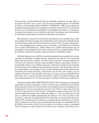 Organização Pan-Americana da Saúde / Organização Mundial da Saúde
284
física que seja: de intensidade pelo menos moderada; frequente, ou seja, diária; e
que possa acumular, isto é, que os 30 minutos de atividades possam ser divididos
em dois ou três períodos diários (MURPHY e HARDMAN, 1998). Essa proposta de
atividade moderada pode ser incorporada à vida diária, não somente em momentos
de lazer, mas nos ambientes de trabalho, nas atividades domiciliares, no transporte,
o que permite ampliar os seus benefícios para além das pessoas que normalmente
se interessam pelas práticas de exercícios vigorosos e de esportes.
Não obstante o crescente conhecimento dos benefícios da atividade física, 69%
dos cidadãos da União Europeia são considerados como praticando atividades físicas
insuficientes para obter benefícios sanitários; os homens são 1,6 vezes mais propen-
sos a uma atividade física suficiente que as mulheres; e a atividade física decresce
com a idade (SJOSTROM et al., 2006). Nelson et al. (2006) demonstraram que há
associação entre atividades físicas e níveis socioeconômicos, raça/etnicidade, índices
de violência, presença de espaços urbanos de lazer e mobilidade urbana.
No Brasil, Monteiro et al. (2003) em estudo de avaliação da atividade física no lazer,
realizado no Nordeste e Sudeste do país, mostraram que apenas 13% realizavam
algum tipo de exercício e, desses, somente 3,3% cumpriram a recomendação de 30
minutos cinco vezes por semana; essas atividades estavam associadas à renda e à
escolaridade. Masson et al. (2005) analisaram mulheres da cidade de São Leopoldo
e encontraram uma prevalência de sedentarismo de 37%, sem associação com ren-
da, escolaridade ou cor da pele. Souza e Duarte (2005) examinando adolescentes,
estudantes em escolas de Recife, encontraram que 61,6% eram inativos, que os
rapazes praticavam mais atividades físicas que as moças e que as atividades físicas
diminuíam com o avanço das séries de estudo. Costa et al. (2005) relataram que
entre adolescentes de 10 a 12 anos de idade, em Pelotas, 58,2% eram sedentários.
A Pesquisa Vigitel 2006 (MINISTÉRIO DA SAÚDE, 2007) realizada com população
adulta dos municípios de capitais no Brasil, verificou que a atividade física suficiente
(prática de pelo menos 30 minutos diários de atividade física de intensidade leve ou
moderada em cinco ou mais dias da semana) foi de 17,8% no sexo masculino e de
11,9% no sexo feminino. Entre homens, a frequência máxima esteve entre 18 e 24
anos de idade, declinando com a idade até chegar a 11,9% nas idades de 35 a 44
anos, e subindo nas idades subsequentes até alcançar 17% entre os idosos. Entre
mulheres, a situação mais desfavorável foi encontrada nas faixas etárias extremas:
apenas 10% nas jovens de 18 a 24 anos e nas idosas de mais de 65 anos. Em ambos
sexos, a frequência aumentou com a escolaridade das pessoas. A inatividade física foi
de 39,8% nos homens e de 20,1% nas mulheres. Em ambos os sexos, a inatividade
física foi máxima na faixa etária de mais de 65 anos e tendeu a aumentar com a
 