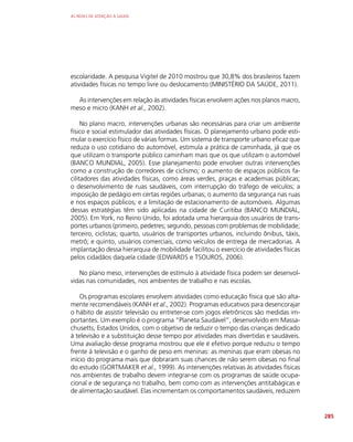AS REDES DE ATENÇÃO À SAÚDE
285
escolaridade. A pesquisa Vigitel de 2010 mostrou que 30,8% dos brasileiros fazem
atividades físicas no tempo livre ou deslocamento (MINISTÉRIO DA SAÚDE, 2011).
As intervenções em relação às atividades físicas envolvem ações nos planos macro,
meso e micro (KANH et al., 2002).
No plano macro, intervenções urbanas são necessárias para criar um ambiente
físico e social estimulador das atividades físicas. O planejamento urbano pode esti-
mular o exercício físico de várias formas. Um sistema de transporte urbano eficaz que
reduza o uso cotidiano do automóvel, estimula a prática de caminhada, já que os
que utilizam o transporte público caminham mais que os que utilizam o automóvel
(BANCO MUNDIAL, 2005). Esse planejamento pode envolver outras intervenções
como a construção de corredores de ciclismo; o aumento de espaços públicos fa-
cilitadores das atividades físicas, como áreas verdes, praças e academias públicas;
o desenvolvimento de ruas saudáveis, com interrupção do tráfego de veículos; a
imposição de pedágio em certas regiões urbanas; o aumento da segurança nas ruas
e nos espaços públicos; e a limitação de estacionamento de automóveis. Algumas
dessas estratégias têm sido aplicadas na cidade de Curitiba (BANCO MUNDIAL,
2005). Em York, no Reino Unido, foi adotada uma hierarquia dos usuários de trans-
portes urbanos (primeiro, pedetres; segundo, pessoas com problemas de mobilidade;
terceiro, ciclistas; quarto, usuários de transportes urbanos, incluindo ônibus, táxis,
metrô; e quinto, usuários comerciais, como veículos de entrega de mercadorias. A
implantação dessa hierarquia de mobilidade facilitou o exercício de atividades físicas
pelos cidadãos daquela cidade (EDWARDS e TSOUROS, 2006).
No plano meso, intervenções de estímulo à atividade física podem ser desenvol-
vidas nas comunidades, nos ambientes de trabalho e nas escolas.
Os programas escolares envolvem atividades como educação física que são alta-
mente recomendáveis (KANH et al., 2002). Programas educativos para desencorajar
o hábito de assistir televisão ou entreter-se com jogos eletrônicos são medidas im-
portantes. Um exemplo é o programa “Planeta Saudável”, desenvolvido em Massa-
chusetts, Estados Unidos, com o objetivo de reduzir o tempo das crianças dedicado
à televisão e a substituição desse tempo por atividades mais divertidas e saudáveis.
Uma avaliação desse programa mostrou que ele é efetivo porque reduziu o tempo
frente à televisão e o ganho de peso em meninas: as meninas que eram obesas no
início do programa mais que dobraram suas chances de não serem obesas no final
do estudo (GORTMAKER et al., 1999). As intervenções relativas às atividades físicas
nos ambientes de trabalho devem integrar-se com os programas de saúde ocupa-
cional e de segurança no trabalho, bem como com as intervenções antitabágicas e
de alimentação saudável. Elas incrementam os comportamentos saudáveis, reduzem
 