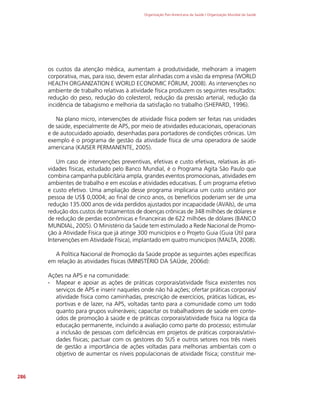 Organização Pan-Americana da Saúde / Organização Mundial da Saúde
286
os custos da atenção médica, aumentam a produtividade, melhoram a imagem
corporativa, mas, para isso, devem estar alinhadas com a visão da empresa (WORLD
HEALTH ORGANIZATION E WORLD ECONOMIC FÓRUM, 2008). As intervenções no
ambiente de trabalho relativas à atividade física produzem os seguintes resultados:
redução do peso, redução do colesterol, redução da pressão arterial, redução da
incidência de tabagismo e melhoria da satisfação no trabalho (SHEPARD, 1996).
Na plano micro, intervenções de atividade física podem ser feitas nas unidades
de saúde, especialmente de APS, por meio de atividades educacionais, operacionais
e de autocuidado apoiado, desenhadas para portadores de condições crônicas. Um
exemplo é o programa de gestão da atividade física de uma operadora de saúde
americana (KAISER PERMANENTE, 2005).
Um caso de intervenções preventivas, efetivas e custo efetivas, relativas às ati-
vidades físicas, estudado pelo Banco Mundial, é o Programa Agita São Paulo que
combina campanha publicitária ampla, grandes eventos promocionais, atividades em
ambientes de trabalho e em escolas e atividades educativas. É um programa efetivo
e custo efetivo. Uma ampliação desse programa implicaria um custo unitário por
pessoa de US$ 0,0004; ao final de cinco anos, os benefícios poderiam ser de uma
redução 135.000 anos de vida perdidos ajustados por incapacidade (AVAIs), de uma
redução dos custos de tratamentos de doenças crônicas de 348 milhões de dólares e
de redução de perdas econômicas e financeiras de 622 milhões de dólares (BANCO
MUNDIAL, 2005). O Ministério da Saúde tem estimulado a Rede Nacional de Promo-
ção à Atividade Física que já atinge 300 municípios e o Projeto Guia (Guia Útil para
Intervenções em Atividade Física), implantado em quatro municípios (MALTA, 2008).
A Política Nacional de Promoção da Saúde propõe as seguintes ações específicas
em relação às atividades físicas (MINISTÉRIO DA SAÚde, 2006d):
Ações na APS e na comunidade:
∙
∙ Mapear e apoiar as ações de práticas corporais/atividade física existentes nos
serviços de APS e inserir naqueles onde não há ações; ofertar práticas corporais/
atividade física como caminhadas, prescrição de exercícios, práticas lúdicas, es-
portivas e de lazer, na APS, voltadas tanto para a comunidade como um todo
quanto para grupos vulneráveis; capacitar os trabalhadores de saúde em conte-
údos de promoção à saúde e de práticas corporais/atividade física na lógica da
educação permanente, incluindo a avaliação como parte do processo; estimular
a inclusão de pessoas com deficiências em projetos de práticas corporais/ativi-
dades físicas; pactuar com os gestores do SUS e outros setores nos três níveis
de gestão a importância de ações voltadas para melhorias ambientais com o
objetivo de aumentar os níveis populacionais de atividade física; constituir me-
 
