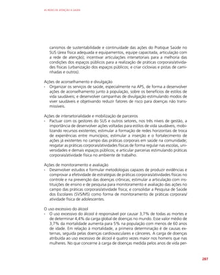 AS REDES DE ATENÇÃO À SAÚDE
287
canismos de sustentabilidade e continuidade das ações do Pratique Saúde no
SUS (área física adequada e equipamentos, equipe capacitada, articulação com
a rede de atenção); incentivar articulações intersetoriais para a melhoria das
condições dos espaços públicos para a realização de práticas corporais/ativida-
des físicas (urbanização dos espaços públicos; e criar ciclovias e pistas de cami-
nhadas e outros).
Ações de aconselhamento e divulgação
∙
∙ Organizar os serviços de saúde, especialmente na APS, de forma a desenvolver
ações de aconselhamento junto à população, sobre os benefícios de estilos de
vida saudáveis; e desenvolver campanhas de divulgação estimulando modos de
viver saudáveis e objetivando reduzir fatores de risco para doenças não trans-
missíveis.
Ações de intersetorialidade e mobilização de parceiros
∙
∙ Pactuar com os gestores do SUS e outros setores, nos três níveis de gestão, a
importância de desenvolver ações voltadas para estilos de vida saudáveis, mobi-
lizando recursos existentes; estimular a formação de redes horizontais de troca
de experiências entre municípios; estimular a inserção e o fortalecimento de
ações já existentes no campo das práticas corporais em saúde na comunidade;
resgatar as práticas corporais/atividades físicas de forma regular nas escolas, uni-
versidades e demais espaços públicos; e articular parcerias estimulando práticas
corporais/atividade física no ambiente de trabalho.
Ações de monitoramento e avaliação
∙
∙ Desenvolver estudos e formular metodologias capazes de produzir evidências e
comprovar a efetividade de estratégias de práticas corporais/atividades físicas no
controle e na prevenção das doenças crônicas; estimular a articulação com ins-
tituições de ensino e de pesquisa para monitoramento e avaliação das ações no
campo das práticas corporais/atividade física; e consolidar a Pesquisa de Saúde
dos Escolares (SVS/MS) como forma de monitoramento de práticas corporais/
atividade física de adolescentes.
O uso excessivo do álcool
∙
∙ O uso excessivo do álcool é responsável por causar 3,7% de todas as mortes e
de determinar 4,4% da carga global de doenças no mundo. Esse valor médio de
3,7% da mortalidade aumenta para 5% na população com menos de 60 anos
de idade. Em relação à mortalidade, a primeira determinação é de causas ex-
ternas, seguida pelas doenças cardiovasculares e cânceres. A carga de doenças
atribuída ao uso excessivo de álcool é quatro vezes maior nos homens que nas
mulheres. No que concerne à carga de doenças medida pelos anos de vida per-
 