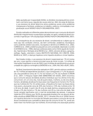 Organização Pan-Americana da Saúde / Organização Mundial da Saúde
288
didos ajustados por incapacidade (AVAIs), os distúbios neuropsiquiátricos consti-
tuem a primeira causa, seguida das causas externas. Além da carga de doenças,
o uso excessivo do álcool determina sérios problemas sociais como problemas
interpessoais e familiares, problemas no trabalho, violência, criminalidade e mar-
ginalização social (WORLD HEALTH ORGANIZATION, 2007).
Estudos realizados em diferentes países demonstraram que o consumo de álcool é
distribuído irregularmente na população que bebe; em geral, metade do álcool con-
sumido é ingerido por 10% da população (WORLD HEALTH ORGANIZATION, 2007).
As consequências do uso excessivo de álcool, considerando-se o objeto que se
trata aqui das condições crônicas, são bem conhecidas: problemas neurológicos
como acidentes cérebro-vasculares, neuropatias e demência (CORRAO et al., 2002;
CORRAO et al., 2004); problemas psiquiátricos como ansiedade, depressão e suicídio
(CASTANEDA et al., 1996); doenças cardiovasculares como infarto agudo do miocár-
dio, hipertensão e fibrilação atrial (REHM et al., 2003); cânceres de boca, garganta,
esôfago, fígado, colorretal e mama (INSTITUTO NACIONAL DO CÂNCER, 2006;
BAAN et al, 2007); e doenças hepáticas como hepatite alcoólica e cirrose hepática.
Nos Estados Unidos, o uso excessivo do álcool é responsável por: 79 mil mortes
por ano, o que significa a terceira principal causa de morte no país; 1,6 milhão de
internações hospitalares no ano de 2005; e por 4 milhões de atendimentos anuais em
unidades de urgência e emergência (MOKDAD et al., 2004; McCAIG e BURT, 2005).
No Brasil, levantamento domiciliar realizado em 2001, permitiu estimar a existência
de 19,7 milhões de dependentes de álcool, o que correspondia a 11,2% da popula-
ção; essa prevalência variou de 17,1% nos homens a 5,7% nas mulheres (CARLINI
et al., 2001). A Pesquisa Vigitel 2006 (MINISTÉRIO DA SAÚDE, 2007) encontrou
que o consumo abusivo de bebida alcoólica (indivíduos que nos últimos trinta dias
consumiram, em um único dia, mais de quatro doses, mulheres, ou de cinco doses,
homens, de bebidas alcoólicas) foi duas vezes mais frequente em homens (16,1%) do
que nas mulheres (8,1%). Em ambos sexos, a frequência foi maior nas faixas etárias
mais jovens, alcançando cerca de 30% dos homens e 10% das mulheres entre 18
e 44 anos de idade. A partir dos 45 anos de idade declinou progressivamente até
chegar a 5% dos homens e 1% das mulheres com 65 ou mais anos de idade. Não
houve variação significativa com o nível de escolaridade das pessoas. A pesquisa
Vigitel de 2010 mostrou que 18,0% da população brasileira faz uso abusivo de be-
bidas alcoólicas (MINISTÉRIO DA SAÚDE, 2011). Almeida Filho et al. (2004) fizeram
um inquérito domiciliar no município de Salvador para avaliar o consumo de risco de
álcool constatando que a prevalência desse tipo de consumo foi de 7%, sendo seis
vezes maior nos homens que nas mulheres; foi encontrada uma associação positiva
 