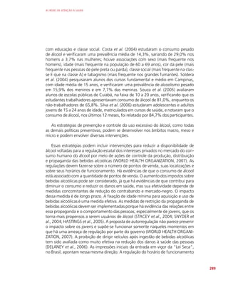 AS REDES DE ATENÇÃO À SAÚDE
289
com educação e classe social. Costa et al. (2004) estudaram o consumo pesado
de álcool e verificaram uma prevalência média de 14,3%, variando de 29,0% nos
homens a 3,7% nas mulheres; houve associações com sexo (mais frequente nos
homens), idade (mais frequente na população de 60 a 69 anos), cor da pele (mais
frequente nas pessoas de pele preta ou parda), classe social (mais frequente na clas-
se E que na classe A) e tabagismo (mais frequente nos grandes fumantes). Soldera
et al. (2004) pesquisaram alunos dos cursos fundamental e médio em Campinas,
com idade média de 15 anos, e verificaram uma prevalência de alcoolismo pesado
em 15,9% dos meninos e em 7,7% das meninas. Souza et al. (2005) avaliaram
alunos de escolas públicas de Cuiabá, na faixa de 10 a 20 anos, verificando que os
estudantes trabalhadores apresentavam consumo de álcool de 81,0%, enquanto os
não-trabalhadores de 65,8%. Silva et al. (2006) estudaram adolescentes e adultos
jovens de 15 a 24 anos de idade, matriculados em cursos de saúde, e notaram que o
consumo de álcool, nos últimos 12 meses, foi relatado por 84,7% dos participantes.
As estratégias de prevenção e controle do uso excessivo do álcool, como todas
as demais políticas preventivas, podem se desenvolver nos âmbitos macro, meso e
micro e podem envolver diversas intervenções.
Essas estratégias podem incluir intervenções para reduzir a disponibilidade de
álcool voltadas para a regulação estatal dos interesses privados no mercado do con-
sumo humano do álcool por meio de ações de controle da produção, distribuição
e propaganda das bebidas alcoólicas (WORLD HEALTH ORGANIZATION, 2007). As
regulações devem fazer-se sobre o número de pontos de venda, suas localizações e
sobre seus horários de funcionamento. Há evidências de que o consumo de álcool
está associado com a quantidade de pontos de venda. O aumento dos impostos sobre
bebidas alcoólicas pode ser considerado, já que há evidências de que contribui para
diminuir o consumo e reduzir os danos em saúde, mas sua efetividade depende de
medidas concomitantes de redução do contrabando e mercado-negro. O impacto
dessa medida é de longo prazo. A fixação de idade mínima para aquisição e uso de
bebidas alcoólicas é uma medida efetiva. As medidas de restrição da propaganda de
bebidas alcoólicas devem ser implementadas porque há evidência das relações entre
essa propaganda e o comportamento das pessoas, especialmente de jovens, que os
torna mais propensos a serem usuários de álcool (STACEY et al., 2004; SNYDER et
al., 2004; HASTINGS et al., 2005). A proposta de autorregulação não parece prevenir
o impacto sobre os jovens e supõe-se funcionar somente naqueles momentos em
que há uma ameaça de regulação por parte do governo (WORLD HEALTH ORGANI-
ZATION, 2007). A proibição de dirigir veículos após ingestão de bebidas alcoólicas
tem sido avaliada como muito efetiva na redução dos danos à saúde das pessoas
(DELANEY et al., 2006). As impressões iniciais da entrada em vigor da “Lei Seca”,
no Brasil, apontam nessa mesma direção. A regulação do horário de funcionamento
 