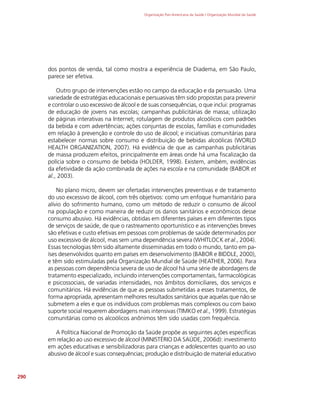 Organização Pan-Americana da Saúde / Organização Mundial da Saúde
290
dos pontos de venda, tal como mostra a experiência de Diadema, em São Paulo,
parece ser efetiva.
Outro grupo de intervenções estão no campo da educação e da persuasão. Uma
variedade de estratégias educacionais e persuasivas têm sido propostas para prevenir
e controlar o uso excessivo de álcool e de suas consequências, o que inclui: programas
de educação de jovens nas escolas; campanhas publicitárias de massa; utilização
de páginas interativas na Internet; rotulagem de produtos alcoólicos com padrões
da bebida e com advertências; ações conjuntas de escolas, famílias e comunidades
em relação à prevenção e controle do uso de álcool; e iniciativas comunitárias para
estabelecer normas sobre consumo e distribuição de bebidas alcoólicas (WORLD
HEALTH ORGANIZATION, 2007). Há evidência de que as campanhas publicitárias
de massa produzem efeitos, principalmente em áreas onde há uma fiscalização da
polícia sobre o consumo de bebida (HOLDER, 1998). Existem, ambém, evidências
da efetividade da ação combinada de ações na escola e na comunidade (BABOR et
al., 2003).
No plano micro, devem ser ofertadas intervenções preventivas e de tratamento
do uso excessivo de álcool, com três objetivos: como um enfoque humanitário para
alívio do sofrimento humano, como um método de reduzir o consumo de álcool
na população e como maneira de reduzir os danos sanitários e econômicos desse
consumo abusivo. Há evidências, obtidas em diferentes países e em diferentes tipos
de serviços de saúde, de que o rastreamento oportunístico e as intervenções breves
são efetivas e custo efetivas em pessoas com problemas de saúde determinados por
uso excessivo de álcool, mas sem uma dependência severa (WHITLOCK et al., 2004).
Essas tecnologias têm sido altamente disseminadas em todo o mundo, tanto em pa-
íses desenvolvidos quanto em países em desenvolvimento (BABOR e BIDDLE, 2000),
e têm sido estimuladas pela Organização Mundial de Saúde (HEATHER, 2006). Para
as pessoas com dependência severa de uso de álcool há uma série de abordagens de
tratamento especializado, incluindo intervenções comportamentais, farmacológicas
e psicossociais, de variadas intensidades, nos âmbitos domiciliares, dos serviços e
comunitários. Há evidências de que as pessoas submetidas a esses tratamentos, de
forma apropriada, apresentam melhores resultados sanitários que aquelas que não se
submetem a eles e que os indivíduos com problemas mais complexos ou com baixo
suporte social requerem abordagens mais intensivas (TIMKO et al., 1999). Estratégias
comunitárias como os alcoólicos anônimos têm sido usadas com frequência.
A Política Nacional de Promoção da Saúde propõe as seguintes ações específicas
em relação ao uso excessivo de álcool (MINISTÉRIO DA SAÚDE, 2006d): investimento
em ações educativas e sensibilizadoras para crianças e adolescentes quanto ao uso
abusivo de álcool e suas consequências; produção e distribuição de material educativo
 