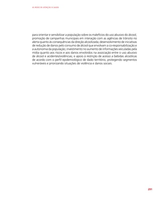 AS REDES DE ATENÇÃO À SAÚDE
291
para orientar e sensibilizar a população sobre os malefícios do uso abusivo do álcool;
promoção de campanhas municipais em interação com as agências de trânsito no
alerta quanto às consequências da direção alcoolizada; desenvolvimento de iniciativas
de redução de danos pelo consumo de álcool que envolvam a co-responsabilização e
a autonomia da população; investimento no aumento de informações veiculadas pela
mídia quanto aos riscos e aos danos envolvidos na associação entre o uso abusivo
de álcool e acidentes/violências; e apoio à restrição de acesso a bebidas alcoólicas
de acordo com o perfil epidemiológico de dado território, protegendo segmentos
vulneráveis e priorizando situações de violência e danos sociais.
 
