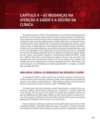293
CAPÍTULO 4 – AS MUDANÇAS NA
ATENÇÃO À SAÚDE E A GESTÃO DA
CLÍNICA
No capítulo anterior, o MACC foi considerado no seu primeiro nível de promoção
da saúde com intervenções sobre os determinantes sociais da saúde intermediários e
no seu segundo nível de prevenção das condições de saúde com intervenções sobre
os determinantes sociais da saúde proximais, relacionados com os comportamentos e
os estilos de vida. Nesse capítulo são consideradas as atividades dos terceiro, quarto
e quinto níveis, correspondentes a manifestações sobre os determinantes individuais,
de fatores de risco biopsicológicos e de condições de saúde já estabelecidas que, para
fim de uma abordagem clínica adequada, são estratificadas por riscos e manejadas
por meio das tecnologias de gestão da clínica: gestão da condição de saúde e gestão
de caso. Assim, esse capítulo completa a compreensão integral do MACC. Ainda
que o MACC não acolha as tecnologias de auditoria clínica (a não ser como parte
da gestão dos riscos da atenção à saúde) e de lista de espera, elas, também, são
tratadas por serem importantes ferramentas da gestão da clínica. Além disso, esse
capítulo sugere uma metodologia de implantação do MACC e propõe um sistema
para avaliação das RASs.
UMA NOVA CLÍNICA: AS MUDANÇAS NA ATENÇÃO À SAÚDE
A utilização do MACC implica assumir que se devem promover mudanças pro-
fundas na forma como se presta a atenção à saúde. Essas mudanças são necessárias
porque, como advertiu Donald Berwick, “Não podemos praticar a clínica do século
XIX no mundo do século XXI. É preciso mudar” (LIPPMAN, 2000).
O fracasso dos sistemas de atenção à saúde fragmentados, no plano micro, de-
terminou a falência da principal instituição que o sustentou, a consulta médica de
curta duração. Por isso, para se ter sucesso no manejo das condições crônicas, há
que se estabelecerem modificações radicais na forma que se dão os encontros clíni-
cos entre equipes e profissionais de saúde. Não é demais afirmar que uma atenção
adequada às condições crônicas institui uma nova clínica.
Essas mudanças na atenção à saúde são muito significativas e profundas e estão
integradas no MACC, especialmente porque devem requalificar, no plano horizontal,
as interações produtivas entre equipes de saúde proativas e preparadas e pessoas
 