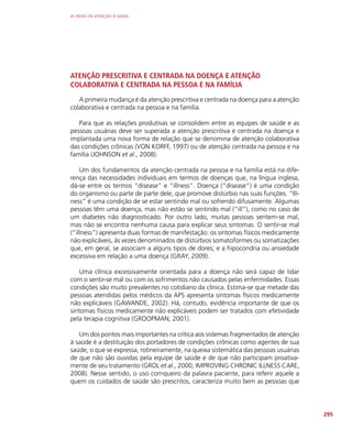 AS REDES DE ATENÇÃO À SAÚDE
295
ATENÇÃO PRESCRITIVA E CENTRADA NA DOENÇA E ATENÇÃO
COLABORATIVA E CENTRADA NA PESSOA E NA FAMÍLIA
A primeira mudança é da atenção prescritiva e centrada na doença para a atenção
colaborativa e centrada na pessoa e na família.
Para que as relações produtivas se consolidem entre as equipes de saúde e as
pessoas usuárias deve ser superada a atenção prescritiva e centrada na doença e
implantada uma nova forma de relação que se denomina de atenção colaborativa
das condições crônicas (VON KORFF, 1997) ou de atenção centrada na pessoa e na
família (JOHNSON et al., 2008).
Um dos fundamentos da atenção centrada na pessoa e na família está na dife-
rença das necessidades individuais em termos de doenças que, na língua inglesa,
dá-se entre os termos “disease” e “illness”. Doença (“disease”) é uma condição
do organismo ou parte de parte dele, que promove distúrbio nas suas funções. “Ill-
ness” é uma condição de se estar sentindo mal ou sofrendo difusamente. Algumas
pessoas têm uma doença, mas não estão se sentindo mal (“ill”), como no caso de
um diabetes não diagnosticado. Por outro lado, muitas pessoas sentem-se mal,
mas não se encontra nenhuma causa para explicar seus sintomas. O sentir-se mal
(“illness”) apresenta duas formas de manifestação: os sintomas físicos medicamente
não explicáveis, às vezes denominados de distúrbios somatoformes ou somatizações
que, em geral, se associam a alguns tipos de dores; e a hipocondria ou ansiedade
excessiva em relação a uma doença (GRAY, 2009).
Uma clínica excessivamente orientada para a doença não será capaz de lidar
com o sentir-se mal ou com os sofrimentos não causados pelas enfermidades. Essas
condições são muito prevalentes no cotidiano da clínica. Estima-se que metade das
pessoas atendidas pelos médicos da APS apresenta sintomas físicos medicamente
não explicáveis (GAWANDE, 2002). Há, contudo, evidência importante de que os
sintomas físicos medicamente não explicáveis podem ser tratados com efetividade
pela terapia cognitiva (GROOPMAN, 2001).
Um dos pontos mais importantes na crítica aos sistemas fragmentados de atenção
à saúde é a destituição dos portadores de condições crônicas como agentes de sua
saúde, o que se expressa, rotineiramente, na queixa sistemática das pessoas usuárias
de que não são ouvidas pela equipe de saúde e de que não participam proativa-
mente de seu tratamento (GROL et al., 2000; IMPROVING CHRONIC ILLNESS CARE,
2008). Nesse sentido, o uso corriqueiro da palavra paciente, para referir aquele a
quem os cuidados de saúde são prescritos, caracteriza muito bem as pessoas que
 