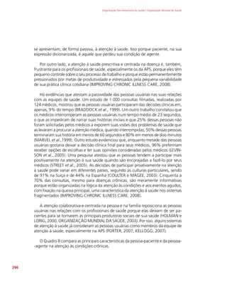 Organização Pan-Americana da Saúde / Organização Mundial da Saúde
296
se apresentam, de forma passiva, à atenção à saúde. Isso porque paciente, na sua
expressão dicionarizada, é aquele que perdeu sua condição de agente.
Por outro lado, a atenção à saúde prescritiva e centrada na doença é, também,
frustrante para os profissionais de saúde, especialmente os da APS, porque eles têm
pequeno controle sobre o seu processo de trabalho e porque estão permanentemente
pressionados por metas de produtividade e estressados pela pequena variabilidade
de sua prática clínica cotidiana (IMPROVING CHRONIC ILLNESS CARE, 2008).
Há evidências que atestam a passividade das pessoas usuárias nas suas relações
com as equipes de saúde. Um estudo de 1.000 consultas filmadas, realizadas por
124 médicos, mostrou que as pessoas usuárias participaram das decisões clínicas em,
apenas, 9% do tempo (BRADDOCK et al., 1999). Um outro trabalho constatou que
os médicos interromperam as pessoas usuárias num tempo médio de 23 segundos,
o que as impediram de narrar suas histórias iniciais e que 25% dessas pessoas não
foram solicitadas pelos médicos a exporem suas visões dos problemas de saúde que
as levaram a procurar a atenção médica; quando interrompidas, 50% dessas pessoas
terminaram sua história em menos de 60 segundos e 80% em menos de dois minutos
(MARVEL et al.,1999). Outro estudo evidenciou que, enquanto metade das pessoas
usuárias gostaria deixar a decisão clínica final para seus médicos, 96% prefeririam
receber opções de escolhas e ter suas opiniões consideradas pelos médicos (LEVIN-
SON et al., 2005). Uma pesquisa atestou que as pessoas tendem a participar mais
positivamente na atenção à sua saúde quando são encorajadas a fazê-lo por seus
médicos (STREET et al., 2005). As decisões de participar proativamente na atenção
à saúde pode variar em diferentes países, segundo as culturas particulares, sendo
de 91% na Suíça e de 44% na Espanha (COULTER e MAGEE, 2003). Cinquenta a
70% das consultas, mesmo para doenças crônicas, são meramente informativas
porque estão organizadas na lógica da atenção às condições e aos eventos agudos,
com fixação na queixa principal, uma característica da atenção à saúde nos sistemas
fragmentados (IMPROVING CHRONIC ILLNESS CARE, 2008).
A atenção colaborativa e centrada na pessoa e na família reposiciona as pessoas
usuárias nas relações com os profissionais de saúde porque elas deixam de ser pa-
cientes para se tornarem as principais produtoras sociais de sua saúde (HOLMAN e
LORIG, 2000; ORGANIZAÇÃO MUNDIAL DA SAÚDE, 2003). Por isso, alguns sistemas
de atenção à saúde já consideram as pessoas usuárias como membros da equipe de
atenção à saúde, especialmente na APS (PORTER, 2007; KELLOGG, 2007).
O Quadro 8 compara as principais características da pessoa-paciente e da pessoa-
-agente na atenção às condições crônicas.
 