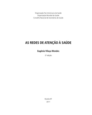 Brasília-DF
2011
AS REDES DE ATENÇÃO À SAÚDE
Eugênio Vilaça Mendes
2ª edição
Organização Pan-Americana da Saúde
Organização Mundial da Saúde
Conselho Nacional de Secretários de Saúde
 