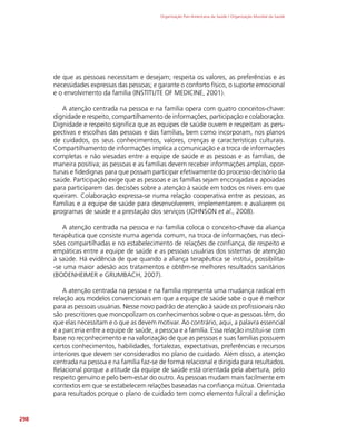Organização Pan-Americana da Saúde / Organização Mundial da Saúde
298
de que as pessoas necessitam e desejam; respeita os valores, as preferências e as
necessidades expressas das pessoas; e garante o conforto físico, o suporte emocional
e o envolvimento da família (INSTITUTE OF MEDICINE, 2001).
A atenção centrada na pessoa e na família opera com quatro conceitos-chave:
dignidade e respeito, compartilhamento de informações, participação e colaboração.
Dignidade e respeito significa que as equipes de saúde ouvem e respeitam as pers-
pectivas e escolhas das pessoas e das famílias, bem como incorporam, nos planos
de cuidados, os seus conhecimentos, valores, crenças e características culturais.
Compartilhamento de informações implica a comunicação e a troca de informações
completas e não viesadas entre a equipe de saúde e as pessoas e as famílias, de
maneira positiva; as pessoas e as famílias devem receber informações amplas, opor-
tunas e fidedignas para que possam participar efetivamente do processo decisório da
saúde. Participação exige que as pessoas e as famílias sejam encorajadas e apoiadas
para participarem das decisões sobre a atenção à saúde em todos os níveis em que
queiram. Colaboração expressa-se numa relação cooperativa entre as pessoas, as
famílias e a equipe de saúde para desenvolverem, implementarem e avaliarem os
programas de saúde e a prestação dos serviços (JOHNSON et al., 2008).
A atenção centrada na pessoa e na família coloca o conceito-chave da aliança
terapêutica que consiste numa agenda comum, na troca de informações, nas deci-
sões compartilhadas e no estabelecimento de relações de confiança, de respeito e
empáticas entre a equipe de saúde e as pessoas usuárias dos sistemas de atenção
à saúde. Há evidência de que quando a aliança terapêutica se institui, possibilita-
-se uma maior adesão aos tratamentos e obtêm-se melhores resultados sanitários
(BODENHEIMER e GRUMBACH, 2007).
A atenção centrada na pessoa e na família representa uma mudança radical em
relação aos modelos convencionais em que a equipe de saúde sabe o que é melhor
para as pessoas usuárias. Nesse novo padrão de atenção à saúde os profissionais não
são prescritores que monopolizam os conhecimentos sobre o que as pessoas têm, do
que elas necessitam e o que as devem motivar. Ao contrário, aqui, a palavra essencial
é a parceria entre a equipe de saúde, a pessoa e a família. Essa relação institui-se com
base no reconhecimento e na valorização de que as pessoas e suas famílias possuem
certos conhecimentos, habilidades, fortalezas, expectativas, preferências e recursos
interiores que devem ser considerados no plano de cuidado. Além disso, a atenção
centrada na pessoa e na família faz-se de forma relacional e dirigida para resultados.
Relacional porque a atitude da equipe de saúde está orientada pela abertura, pelo
respeito genuíno e pelo bem-estar do outro. As pessoas mudam mais facilmente em
contextos em que se estabelecem relações baseadas na confiança mútua. Orientada
para resultados porque o plano de cuidado tem como elemento fulcral a definição
 
