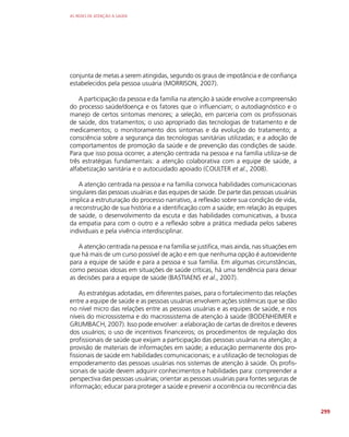 AS REDES DE ATENÇÃO À SAÚDE
299
conjunta de metas a serem atingidas, segundo os graus de impotância e de confiança
estabelecidos pela pessoa usuária (MORRISON, 2007).
A participação da pessoa e da família na atenção à saúde envolve a compreensão
do processo saúde/doença e os fatores que o influenciam; o autodiagnóstico e o
manejo de certos sintomas menores; a seleção, em parceria com os profissionais
de saúde, dos tratamentos; o uso apropriado das tecnologias de tratamento e de
medicamentos; o monitoramento dos sintomas e da evolução do tratamento; a
consciência sobre a segurança das tecnologias sanitárias utilizadas; e a adoção de
comportamentos de promoção da saúde e de prevenção das condições de saúde.
Para que isso possa ocorrer, a atenção centrada na pessoa e na família utiliza-se de
três estratégias fundamentais: a atenção colaborativa com a equipe de saúde, a
alfabetização sanitária e o autocuidado apoiado (COULTER et al., 2008).
A atenção centrada na pessoa e na família convoca habilidades comunicacionais
singulares das pessoas usuárias e das equipes de saúde. De parte das pessoas usuárias
implica a estruturação do processo narrativo, a reflexão sobre sua condição de vida,
a reconstrução de sua história e a identificação com a saúde; em relação às equipes
de saúde, o desenvolvimento da escuta e das habilidades comunicativas, a busca
da empatia para com o outro e a reflexão sobre a prática mediada pelos saberes
individuais e pela vivência interdisciplinar.
A atenção centrada na pessoa e na família se justifica, mais ainda, nas situações em
que há mais de um curso possível de ação e em que nenhuma opção é autoevidente
para a equipe de saúde e para a pessoa e sua família. Em algumas circunstâncias,
como pessoas idosas em situações de saúde críticas, há uma tendência para deixar
as decisões para a equipe de saúde (BASTIAENS et al., 2007).
As estratégias adotadas, em diferentes países, para o fortalecimento das relações
entre a equipe de saúde e as pessoas usuárias envolvem ações sistêmicas que se dão
no nível micro das relações entre as pessoas usuárias e as equipes de saúde, e nos
níveis do microssistema e do macrossistema de atenção à saúde (BODENHEIMER e
GRUMBACH, 2007). Isso pode envolver: a elaboração de cartas de direitos e deveres
dos usuários; o uso de incentivos financeiros; os procedimentos de regulação dos
profissionais de saúde que exijam a participação das pessoas usuárias na atenção; a
provisão de materiais de informações em saúde; a educação permanente dos pro-
fissionais de saúde em habilidades comunicacionais; e a utilização de tecnologias de
empoderamento das pessoas usuárias nos sistemas de atenção à saúde. Os profis-
sionais de saúde devem adquirir conhecimentos e habilidades para: compreender a
perspectiva das pessoas usuárias; orientar as pessoas usuárias para fontes seguras de
informação; educar para proteger a saúde e prevenir a ocorrência ou recorrência das
 