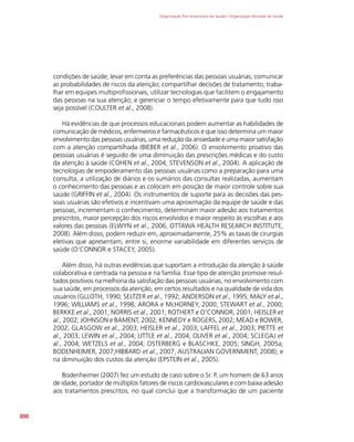 Organização Pan-Americana da Saúde / Organização Mundial da Saúde
300
condições de saúde; levar em conta as preferências das pessoas usuárias; comunicar
as probabilidades de riscos da atenção; compartilhar decisões de tratamento; traba-
lhar em equipes multiprofissionais; utilizar tecnologias que facilitem o engajamento
das pessoas na sua atenção; e gerenciar o tempo efetivamente para que tudo isso
seja possível (COULTER et al., 2008).
Há evidências de que processos educacionais podem aumentar as habilidades de
comunicação de médicos, enfermeiros e farmacêuticos e que isso determina um maior
envolvimento das pessoas usuárias, uma redução da ansiedade e uma maior satisfação
com a atenção compartilhada (BIEBER et al., 2006). O envolvimento proativo das
pessoas usuárias é seguido de uma diminuição das prescrições médicas e do custo
da atenção à saúde (COHEN et al., 2004; STEVENSON et al., 2004). A aplicação de
tecnologias de empoderamento das pessoas usuárias como a preparação para uma
consulta, a utilização de diários e os sumários das consultas realizadas, aumentam
o conhecimento das pessoas e as colocam em posição de maior controle sobre sua
saúde (GRIFFIN et al., 2004). Os instrumentos de suporte para as decisões das pes-
soas usuárias são efetivos e incentivam uma aproximação da equipe de saúde e das
pessoas, incrementam o conhecimento, determinam maior adesão aos tratamentos
prescritos, maior percepção dos riscos envolvidos e maior respeito às escolhas e aos
valores das pessoas (ELWYN et al., 2006; OTTAWA HEALTH RESEARCH INSTITUTE,
2008). Além disso, podem reduzir em, aproximadamente, 25% as taxas de cirurgias
eletivas que apresentam, entre si, enorme variabilidade em diferentes serviços de
saúde (O’CONNOR e STACEY, 2005).
Além disso, há outras evidências que suportam a introdução da atenção à saúde
colaborativa e centrada na pessoa e na família. Esse tipo de atenção promove resul-
tados positivos na melhoria da satisfação das pessoas usuárias, no envolvimento com
sua saúde, em processos da atenção, em certos resultados e na qualidade de vida dos
usuários (GLLOTH, 1990; SELTZER et al., 1992; ANDERSON et al., 1995; MALY et al.,
1996; WILLIAMS et al., 1998; ARORA e McHORNEY, 2000; STEWART et al., 2000;
BERKKE et al., 2001; NORRIS et al., 2001; ROTHERT e O’CONNOR, 2001; HEISLER et
al., 2002; JOHNSON e BAMENT, 2002; KENNEDY e ROGERS, 2002; MEAD e BOWER,
2002; GLASGOW et al., 2003; HEISLER et al., 2003; LAFFEL et al., 2003; PIETTE et
al., 2003; LEWIN et al., 2004; LITTLE et al., 2004; OLIVER et al., 2004; SCLEGAJ et
al., 2004; WETZELS et al., 2004; OSTERBERG e BLASCHKE, 2005; SINGH, 2005a;
BODENHEIMER, 2007;HIBBARD et al., 2007; AUSTRALIAN GOVERNMENT, 2008); e
na diminuição dos custos da atenção (EPSTEIN et al., 2005).
Bodenheimer (2007) fez um estudo de caso sobre o Sr. P, um homem de 63 anos
de idade, portador de múltiplos fatores de riscos cardiovasculares e com baixa adesão
aos tratamentos prescritos, no qual conclui que a transformação de um paciente
 