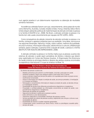 AS REDES DE ATENÇÃO À SAÚDE
301
num agente proativo é um determinante importante na obtenção de resultados
sanitários favoráveis.
As evidências coletadas fizeram com que, crescentemente, vários países do mundo
como Alemanha, Austrália, Canadá, Estados Unidos, França, Holanda, Itália e Reino
Unido estejam adotando políticas de implementação da atenção centrada na pessoa
e na família (COULTER et al., 2008). No Brasil, a atenção centrada na pessoa e na
família tem sido usada crescentemente por equipes do PSF (LOPES, 2005).
Como consequência da adoção crescente da atenção centrada na pessoa e na
família, começam a aparecer propostas para sua avaliação. Uma delas, estrutura-se
nas seguintes dimensões: liderança; missão, visão e valores; melhoria da qualidade;
recursos humanos; informação e educação; valores étnicos e culturais; alfabetização
sanitária; apoio à atenção; e parceria entre a equipe de saúde, a pessoa e a família
(INSTITUTE FOR HEALTHCARE IMPROVEMENT, 2008).
A atenção centrada na pessoa e na família implica que as pessoas usuárias dos
sistemas de atenção à saúde sejam portadoras de direitos e deveres que devem
estar explicitados em Cartas das Pessoas Usuárias. A Organização Pan-Americana
da Saúde sintetiza os principais direitos e deveres das pessoa usuárias encontrados
na experiência internacional. É o que se sintetiza no Boxe 14.
Boxe 14: Direitos e deveres mais encontrados nas
Cartas das Pessoas Usuárias dos Sistemas de Atenção à Saúde
Os direitos das pessoas usuárias são:
∙
∙ Medidas preventivas para prevenir as enfermidades, incluindo a educação em saúde.
∙
∙ Ambiente saudável e seguro que assegure saúde ou bem-estar físico e mental.
∙
∙ Acesso à atenção integral aos serviços de saúde e com equidade para todos os grupos sociais.
∙
∙ Acolhimento humanizado.
∙
∙ Acesso à informação com relação à condição de saúde, aos serviços prestados, à investigação
e à inovação tecnológica.
∙
∙ Participação e consentimento informado em relação ao estado de saúde, às decisões clínicas
e à investigação científica.
∙
∙ Possibilidade de escolha entre diferentes procedimentos diagnósticos e terapêuticos.
∙
∙ Privacidade e confidencialidade nas informações concernentes ao estado de saúde e aos
procedimentos diagnósticos e terapêuticos.
∙
∙ Observação de padrões de qualidade.
∙
∙ Segurança da atenção à saúde para as pessoas usuárias.
∙
∙ Evitar sofrimento ou dor desnecessários.
∙
∙ Tratamento adequado às necessidades individuais das pessoas usuárias.
∙
∙ Serviços ajustados aos valores das pessoas usuárias, respeitando suas crenças e culturas e suas
necessidades de gênero.
∙
∙ Possibilidade de reclamar e receber respostas apropriadas.
∙
∙ Compensação moral e eonômica por danos físicos, morais ou psicológicos causados pelos
serviços de saúde.
 