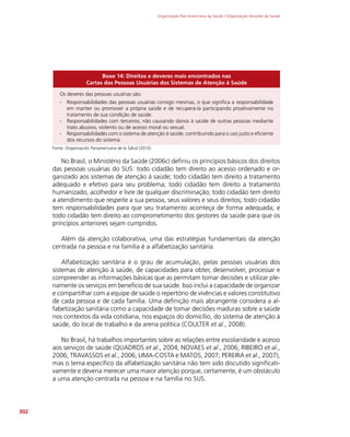 Organização Pan-Americana da Saúde / Organização Mundial da Saúde
302
Boxe 14: Direitos e deveres mais encontrados nas
Cartas das Pessoas Usuárias dos Sistemas de Atenção à Saúde
Os deveres das pessoas usuárias são:
∙
∙ Responsabilidades das pessoas usuárias consigo mesmas, o que significa a responsabilidade
em manter ou promover a própria saúde e de recuperá-la participando proativamente no
tratamento de sua condição de saúde.
∙
∙ Responsabilidades com terceiros, não causando danos à saúde de outras pessoas mediante
trato abusivo, violento ou de acesso moral ou sexual.
∙
∙ Responsabilidades com o sistema de atenção à saúde, contribuindo para o uso justo e eficiente
dos recursos do sistema.
Fonte: Organización Panamericana de la Salud (2010)
No Brasil, o Ministério da Saúde (2006c) definiu os princípios básicos dos direitos
das pessoas usuárias do SUS: todo cidadão tem direito ao acesso ordenado e or-
ganizado aos sistemas de atenção à saúde; todo cidadão tem direito a tratamento
adequado e efetivo para seu problema; todo cidadão tem direito a tratamento
humanizado, acolhedor e livre de qualquer discriminação; todo cidadão tem direito
a atendimento que respeite a sua pessoa, seus valores e seus direitos; todo cidadão
tem responsabilidades para que seu tratamento aconteça de forma adequada; e
todo cidadão tem direito ao comprometimento dos gestores da saúde para que os
princípios anteriores sejam cumpridos.
Além da atenção colaborativa, uma das estratégias fundamentais da atenção
centrada na pessoa e na família é a alfabetização sanitária.
Alfabetização sanitária é o grau de acumulação, pelas pessoas usuárias dos
sistemas de atenção à saúde, de capacidades para obter, desenvolver, processar e
compreender as informações básicas que as permitam tomar decisões e utilizar ple-
namente os serviços em benefício de sua saúde. Isso inclui a capacidade de organizar
e compartilhar com a equipe de saúde o repertório de vivências e valores constitutivo
de cada pessoa e de cada família. Uma definição mais abrangente considera a al-
fabetização sanitária como a capacidade de tomar decisões maduras sobre a saúde
nos contextos da vida cotidiana, nos espaços do domicílio, do sistema de atenção à
saúde, do local de trabalho e da arena política (COULTER et al., 2008).
No Brasil, há trabalhos importantes sobre as relações entre escolaridade e acesso
aos serviços de saúde (QUADROS et al., 2004; NOVAES et al., 2006; RIBEIRO et al.,
2006; TRAVASSOS et al., 2006; LIMA-COSTA e MATOS, 2007; PEREIRA et al., 2007),
mas o tema específico da alfabetização sanitária não tem sido discutido significati-
vamente e deveria merecer uma maior atenção porque, certamente, é um obstáculo
a uma atenção centrada na pessoa e na família no SUS.
 