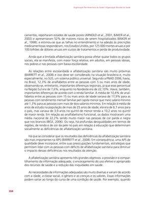 Organização Pan-Americana da Saúde / Organização Mundial da Saúde
304
camentos, reportaram estados de saúde piores (ARNOLD et al., 2001; BAKER et al.,
2002) e apresentaram 52% de maiores riscos de serem hospitalizados (BAKER et
al., 1998); e estimou-se que as falhas no entendimento e na adesão às precrições
medicamentosas responderam, nos Estados Unidos, por 125.000 mortes anuais e por
100 bilhões de dólares anuais em custos de tratamentos e perda de produtividade.
Ainda que a limitada alfabetização sanitária possa afetar quase todos os grupos
sociais, ela se manifesta, com maior força relativa, em adultos, em pessoas idosas,
nos pobres e nas pessoas com baixa escolaridade.
As relações entre escolaridade e alfabetização sanitária são muito próximas
(BARRETT et al., 2008) e isso deve ser considerado na situação brasileira e, muito
especialmente, no SUS, um sistema público universal. Segundo a PNAD 2006, havia,
no Brasil, 12,3% de analfabetos entre as pessoas com 5 ou mais anos de idade,
observando-se, entretanto, importantes diferenças regionais, já que esse percentual
na Região Sul era de 7,6%, enquanto no Nordeste era de 22,10%. Havia, também,
importantes diferenças de acordo com a renda familiar. A média de 10,4% de anal-
fabetos entre as pessoas com 15 ou mais anos de idade variava de 17,9% para as
pessoas com rendimento mensal familiar per capita menor que meio salário mínimo
até 1,3% para as pessoas com mais de dois salários mínimos. Em relação à média de
anos de estudo na população de mais de 25 anos de idade, ela era de 6,7 anos para
o país, mas variava de 3,9 anos no quintil de menor renda a 10,2 anos no quintil
de maior renda. Em relação ao analfabetismo funcional, os dados mostraram uma
média nacional de 22,2% sendo muito maior nas pessoas de cor parda e negra
que nos brancos (IBGE, 2006). Ou seja, há profundas desigualdades em termos de
regiões, de renda e de cor da pele no país em relação à educação que determinam
socialmente as deficiências de alfabetização sanitária.
Há que se considerar que os resultados das deficiências da alfabetização sanitária
são mais importantes na APS (BARRETT et al., 2008). Em consequência, uma APS de
qualidade deve incorporar, entre suas preocupações fundamentais, estratégias que
permitam lidar com as pessoas com déficits de alfabetização sanitária para diminuir
o impacto dessas deficiências nos resultados da atenção.
A alfabetização sanitária apresenta três grandes objetivos: a provisão e o compar-
tilhamento da informação adequada, o encorajamento do uso efetivo e apropriado
dos recursos de saúde e a redução das iniquidades em saúde.
As necessidades de informações adequadas são muito diversas e variam de acordo
com a idade, a classe social, o gênero e as crenças e os valores. Essas informações
podem variar ao longo do curso de uma condição de saúde. Por exemplo, quando
 