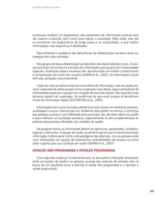 AS REDES DE ATENÇÃO À SAÚDE
305
as pessoas recebem um diagnóstico, elas necessitam de informações práticas para
dar suporte à atenção, bem como para reduzir a ansiedade. Mais tarde, elas vão
se concentrar nos prognósticos de longo prazo e no autocuidado, o que implica
informações mais específicas e detalhadas.
Para enfrentar o problema das deficiências da alfabetização sanitária várias es-
tratégias têm sido utilizadas.
Para grupos de baixa alfabetização sanitária têm sido desenvolvidos cursos, iniciati-
vas com base comunitária e a revisão das informações para grupos com necessidades
especiais. Avaliações dessas iniciativas têm demonstrado um melhor conhecimento
e compreensão por parte dos usuários (EAKIN et al., 2002). As informações visuais
têm sido utilizadas crescentemente.
Cada vez mais se utiliza a Internet como fonte de informação, mas isso pode pro-
vocar a exclusão de certos grupos como as pessoas mais idosas, alguns portadores de
necessidades especiais e grupos em situação de exclusão digital. Mas quando essas
barreiras podem ser superadas, há evidências de que esses grupos se beneficiam
muito da informação digital (GUSTAFSON et al., 2002).
Informações em outros formatos eletrônicos como textos em telefones celulares,
audiotapes e outras intervenções em ambiente web podem aumentar a confiança
das pessoas usuárias e sua habilidade para participar das decisões sobre sua saúde
e para melhorar os resultados sanitários, especialmente se são complementares às
práticas educacionais ofertadas nas unidades de saúde.
De qualquer forma, as informações devem ser oportunas, apropriadas, confiáveis,
seguras e relevantes. A equipe de saúde usualmente pensa que é importante prover
informação médica geral como a etiopatogenia das doenças, mas as pessoas estão
mais interessadas em opções de tratamentos, probabilidades de sucesso ou como
obter suporte para sua condição de saúde (SWAIN et al., 2007).
ATENÇÃO NÃO PROGRAMADA E ATENÇÃO PROGRAMADA
Uma segunda mudança fundamental para se alcançarem interações produtivas
entre as equipes de saúde e as pessoas usuárias dos sistemas de atenção está na
busca de um equilíbrio entre a atenção à saúde não programada e a atenção à
saúde programada.
 