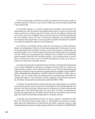 Organização Pan-Americana da Saúde / Organização Mundial da Saúde
306
A forma de responder socialmente, através dos sistemas de atenção à saúde, às
condições agudas e crônicas, é que marca as diferenças entre atenção programada
e não programada.
As condições agudas e os eventos agudos das condições crônicas devem ser
respondidos por meio da atenção não programada porque, em geral, não é possível
prever quando uma condição aguda vai ocorrer, seja ela uma doença infecciosa de
curso curto, como uma amigdalite, seja um trauma, seja um momento de agudização
de uma condição crônica. Por isso, é inerente às condições e aos eventos agudos
uma resposta não programada. É isso que justifica os pontos de atenção à saúde de
uma rede de atenção às urgências e às emergências.
Ao contrário, as condições crônicas, pelo seu curso longo e, às vezes, definitivo,
devem ser manejadas por meio de uma atenção programada. É certo que há momen-
tos de agudização das condições crônicas, mas isso não pode ser considerado uma
condição aguda, mas um evento agudo decorrente de complicações das condições
crônicas. Portanto, as agudizações das condições crônicas devem ser consideradas
eventos agudos, diferentes das condições agudas, e sua ocorrência deve ser enten-
dida, na maioria dos casos, como um evento-sentinela que sinaliza uma falha no
sistema de manejo das condições crônicas.
Um sistema de atenção à saúde fortemente centrado na atenção não programada
é um sinal da fragilidade da atenção às condições crônicas. Tome-se o caso de um
sistema público maduro, como o do Reino Unido, em que 70% dos atendimentos de
urgência e emergência são resultantes de agudizações de condições crônicas (SINGH,
2005a; BIRMINGHAM AND BLACK COUNTY HEALTH AUTHORITY, 2006). Sabe-se,
ademais, que, em média, 40% dos atendimentos não programados realizados em
unidades de urgência, não configuram, de fato, urgências e não deveriam, portanto,
ser atendidos nesses pontos de atenção à saúde (GOITIEN, 1990).
A atenção não programada é o tipo de atenção que se deve aplicar às condições
e aos eventos agudos, que se faz de forma intempestiva e sem possibilidade de uma
previsão. Esse tipo de atenção é absolutamente necessário e os sistemas de atenção
à saúde devem estar desenhados para dar conta disso. Contudo, sua aplicação às
situações de agudização das condições crônicas deve ser minimizada, o que envolve
ações de melhoria da atenção programada às condições crônicas.
A atenção não programada centra-se na queixa conduta. Caracteriza-se pela
falta de informações estruturadas sobre as necessidades das pessoas usuárias,
pelas diferentes expectativas de profissionais de saúde e pessoas usuárias e pela
impossibilidade da equipe de saúde planejar totalmente o atendimento (IMPROVING
 