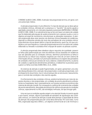 AS REDES DE ATENÇÃO À SAÚDE
307
CHRONIC ILLNESS CARE, 2008). A atenção não programada termina, em geral, com
uma prescrição médica.
A atenção programada é muito diferente. É o tipo de atenção que se deve aplicar
às condições crônicas, ofertada sem a presença e o “barulho” do evento agudo e
agendada, previamente, em intervalos regulares e previsíveis (IMPROVING CHRONIC
ILLNESS CARE, 2008). É um atendimento que se faz com base num plano de cuidado
que foi elaborado pela equipe de saúde juntamente com a pessoa usuária, e com o
objetivo principal de monitorá-lo e de promover as alterações necessárias. A aten-
ção programada deve estar prevista nas diretrizes clínicas baseadas em evidências,
segundo os diferentes estratos de riscos dos portadores de uma condição crônica.
Essas diretrizes clínicas devem definir o tipo do atendimento, quem faz, em que con-
dições e com que frequência. A atenção programada termina num plano de cuidado
elaborado ou revisado e acordado entre a equipe de saúde e as pessoas usuárias.
A atenção programada deve obedecer alguns requisitos de qualidade: prevenir
as falhas pela padronização por meio de diretrizes clínicas baseadas em evidências
que são aplicadas para as condições crônicas; identificar prontamente as falhas e
solucioná-las ou reduzir seus impactos negativos por meio de um bom sistema de
informações clínicas, centrado num prontuário eletrônico e no registro dos portadores
de condições crônicas por estratos de riscos; elaborar, colaborativamente, os planos
de cuidado e a agenda de atendimentos periódicos; e redesenhar os processos para
superar as falhas ocorridas (KABCENELL et al., 2006).
Os sistemas de atenção à saúde fragmentados, em geral, apresentam uma rela-
ção desequilibrada entre a atenção não programada e a atenção programada, com
privilegiamento da primeira. Isso é natural porque eles se estruturam, basicamente,
para o controle das condições e dos eventos agudos.
O enfrentamento das condições crônicas, predominantemente por meio de res-
postas discretas e não programadas, em unidades de pronto-atendimento ambula-
toriais ou hospitalares, leva, inexoravelmente, ao fracasso sanitário e econômico dos
sistemas de atenção à saúde. Por consequência, políticas de incremento das unidades
de pronto-atendimento, descoladas de esforços de melhoria da atenção às condições
crônicas, especialmente na APS, são estratégias ineficazes, de tipo enxugar gelo.
Uma vez que as condições agudas exigem uma atenção focada no evento agudo
e que haverá, sempre, alguma quantidade de episódios de agudização das condi-
ções crônicas, um sistema de atenção à saúde deve planejar a capacidade de oferta
da atenção não programada para dar conta dessa demanda. Por outro lado, numa
RAS, organizada segundo o MACC, um objetivo central há de ser o de minimizar a
 