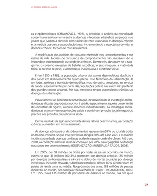 AS REDES DE ATENÇÃO À SAÚDE
29
ca e epidemiológica (CHAIMOVICZ, 1997). A princípio, o declínio da mortalidade
concentra-se seletivamente entre as doenças infecciosas e beneficia os grupos mais
jovens que passam a conviver com fatores de risco associados às doenças crônicas
e, à medida que cresce a população idosa, incrementando a expectativa de vida, as
doenças crônicas tornam-se mais prevalentes.
A modificação dos padrões de consumo repercute nos comportamentos e nos
estilos de vida. Padrões de consumo e de comportamentos não saudáveis vão se
impondo e incrementando as condições crônicas. Dentre eles, destacam-se o taba-
gismo, o consumo excessivo de bebidas alcoólicas, o sexo inseguro, a inatividade
física, o excesso de peso, a alimentação inadequada e o estresse social.
Entre 1950 e 1985, a população urbana dos países desenvolvidos duplicou e
dos países em desenvolvimento quadruplicou. Esse fenômeno da urbanização, de
um lado, acelerou a transição demográfica, mas, de outro, pressionou os serviços
de saúde, especialmente por parte das populações pobres que vivem nas periferias
dos grandes centros urbanos. Por isso, menciona-se que as condições crônicas são
doenças da urbanização.
Paralelamente ao processo de urbanização, desenvolveram-se estratégias merca-
dológicas eficazes de produtos nocivos à saúde, especialmente aqueles provenientes
das indústrias de cigarro, álcool e alimentos industrializados. As estratégias merca-
dológicas assentam-se nas privações sociais e combinam privação social e exposição
precoce aos produtos prejudiciais à saúde.
Como resultado da ação concomitante desses fatores determinantes, as condições
crônicas aumentam em ritmo acelerado.
As doenças crônicas e os distúrbios mentais representam 59% do total de óbitos
no mundo. Presume-se que esse percentual atingirá 60% até o ano 2020 e as maiores
incidências serão de doenças cardíacas, acidente vascular cerebral e câncer. Até o ano
2020, as condições crônicas serão responsáveis por 78% da carga global de doenças
nos países em desenvolvimento (ORGANIZAÇÃO MUNDIAL DA SAÚDE, 2003).
Em 2005, dos 58 milhões de óbitos por todas as causas ocorridos no mundo,
estima-se que 35 milhões (60,3%) ocorreram por doenças crônicas (25 milhões
por doenças cardiovasculares e câncer), o dobro de mortes causadas por doenças
infecciosas, incluindo HIV/aids, tuberculose e malária; desses, 80% aconteceram em
países de renda baixa ou média. Nos próximos dez anos, 388 milhões de pessoas
morrerão, no mundo, por doenças crônicas (WORLD HEALTH ORGANIZATION, 2005).
Em 1995, havia 135 milhões de portadores de diabetes no mundo, 3/4 dos quais
 