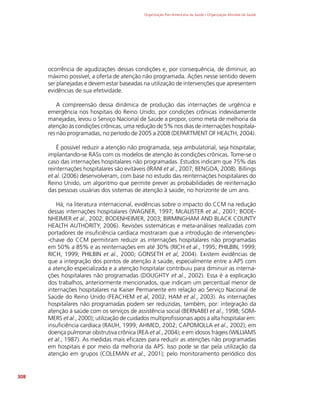 Organização Pan-Americana da Saúde / Organização Mundial da Saúde
308
ocorrência de agudizações dessas condições e, por consequência, de diminuir, ao
máximo possível, a oferta de atenção não programada. Ações nesse sentido devem
ser planejadas e devem estar baseadas na utilização de intervenções que apresentem
evidências de sua efetividade.
A compreensão dessa dinâmica de produção das internações de urgência e
emergência nos hospitais do Reino Unido, por condições crônicas indevidamente
manejadas, levou o Serviço Nacional de Saúde a propor, como meta de melhoria da
atenção às condições crônicas, uma redução de 5% nos dias de internações hospitala-
res não programadas, no período de 2005 a 2008 (DEPARTMENT OF HEALTH, 2004).
É possível reduzir a atenção não programada, seja ambulatorial, seja hospitalar,
implantando-se RASs com os modelos de atenção às condições crônicas. Tome-se o
caso das internações hospitalares não programadas. Estudos indicam que 75% das
reinternações hospitalares são evitáveis (IRANI et al., 2007; BENGOA, 2008). Billings
et al. (2006) desenvolveram, com base no estudo das reinternações hospitalares do
Reino Unido, um algoritmo que permite prever as probabilidades de reinternação
das pessoas usuárias dos sistemas de atenção à saúde, no horizonte de um ano.
Há, na literatura internacional, evidências sobre o impacto do CCM na redução
dessas internações hospitalares (WAGNER, 1997; McALISTER et al., 2001; BODE-
NHEIMER et al., 2002; BODENHEIMER, 2003; BIRMINGHAM AND BLACK COUNTY
HEALTH AUTHORITY, 2006). Revisões sistemáticas e meta-análises realizadas com
portadores de insuficiência cardíaca mostraram que a introdução de intervenções-
-chave do CCM permitiram reduzir as internações hospitalares não programadas
em 50% a 85% e as reinternações em até 30% (RICH et al., 1995; PHILBIN, 1999;
RICH, 1999; PHILBIN et al., 2000; GONSETH et al, 2004). Existem evidências de
que a integração dos pontos de atenção à saúde, especialmente entre a APS com
a atenção especializada e a atenção hospitalar contribuiu para diminuir as interna-
ções hospitalares não programadas (DOUGHTY et al., 2002). Essa é a explicação
dos trabalhos, anteriormente mencionados, que indicam um percentual menor de
internações hospitalares na Kaiser Permanente em relação ao Serviço Nacional de
Saúde do Reino Unido (FEACHEM et al, 2002; HAM et al., 2003). As internações
hospitalares não programadas podem ser reduzidas, também, por: integração da
atenção à saúde com os serviços de assistência social (BERNABEI et al., 1998; SOM-
MERS et al., 2000); utilização de cuidados multiprofissionais após a alta hospitalar em:
insuficiência cardíaca (RAUH, 1999; AHMED, 2002; CAPOMOLLA et al., 2002); em
doença pulmonar obstrutiva crônica (REA et al., 2004); e em idosos frágeis (WILLIAMS
et al., 1987). As medidas mais eficazes para reduzir as atenções não programadas
em hospitais é por meio da melhoria da APS. Isso pode se dar pela utilização da
atenção em grupos (COLEMAN et al., 2001); pelo monitoramento periódico dos
 