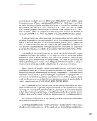 AS REDES DE ATENÇÃO À SAÚDE
309
portadores de condições crônicas (BECK et al., 1997; SCOTT et al., 2004); e pela
integração entre a APS e os especialistas (WILLIAMS et al., 2000; RAM et al., 2004).
As visitas domiliares pós-alta hospitalar diminuíram as internações hospitalares não
programadas (HUGHES et al., 1997; TOWSEND et al., 1998), bem como os progra-
mas de educação permanente dos profissionais de saúde (MANHEIM et al., 1990;
ROSSITER et al., 2000) e os programas de educação para o autocuidado (ROBINSON
et al., 201; OSMAN et al., 2002; BOURBEAU et al, 2003; KENNEDY et al., 2003).
A redução da atenção não programada nos hospitais passa, também, pela forma
como são financiados os sistemas de atenção à saúde. Uma revisão sistemática mostrou
que os sistemas de atenção à saúde financiados por orçamento global ou por capita-
ção – os sistemas mais adequados aos objetivos das RASs – reduzem, em até 80%, os
dias de internações hospitalares em relação aos sistemas financiados por pagamento
por procedimentos ou por unidades de serviços (CHAIX-COUTOURIER et al., 2000).
Essa revisão da literatura nos permite ver que a atenção hospitalar não progra-
mada é um fenômeno que está ligado a um conjunto de causas, a maior parte delas
externas ao hospital, e que a atuação mais comum de aumentar a oferta de leitos
hospitalares para atendimentos não programados, em casos de agudização das
condições crônicas, pode não ser a mais adequada. O mesmo raciocínio se aplica ao
incremento da oferta de unidades ambulatoriais de urgência e emergência.
Alguns sistemas de atenção à saúde mais maduros estão considerando as agu-
dizações das condições crônicas como eventos-sentinela que apontam para falhas
sistêmicas que devem ser identificadas e superadas. Por exemplo, a Kaiser Permanente
considera, na sua filosofia, que as internações hospitalares não programadas são
um sinal de falha sistêmica, vez que elas constituem um alerta de que as pessoas
usuárias não receberam uma boa atenção nos estágios iniciais de sua condição de
saúde, especialmente na APS (KELLOGG, 2007; PORTER, 2007)
As concepções de senso comum e o exercício de certa racionalidade de resultados
imediatos levam a que os gestores, os profissionais de saúde e a própria população,
reivindiquem e concretizem, de forma reiterada, estratégias de incremento da capa-
cidade das unidades hospitalares ou ambulatoriais para atendimentos não progra-
mados, o que gera formidável ineficiência alocativa e parcos resultados sanitários.
As considerações feitas sobre as atenções programadas e não programadas devem
ser refletidas no ambiente do SUS.
O sistema público brasileiro é muito fragmentado e excessivamente voltado para o
atendimento às condições e aos eventos agudos, o que desequilibra a relação entre a
 