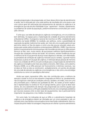 Organização Pan-Americana da Saúde / Organização Mundial da Saúde
310
atenção programada e não programada, em favor desse último tipo de atendimento
à saúde. Isso é reforçado por uma visão política de resultados de curto prazo e por
uma cultura geral de valorização dos equipamentos de atenção às urgências e às
emergências que são de alta visibilidade e que “aparentam” resolver, rapidamente,
os problemas de saúde da população, predominantemente constituídos por condi-
ções crônicas.
É certo que, nas redes de atenção às urgências e emergências, em circunstâncias
bem definidas, há espaço para a implantação de unidades de pronto-atendimento
ambulatorial (UPAs). O programa nacional de incentivo às UPAs, estabelecido pelo
Ministério da Saúde (2008d), foi recebido, por políticos, como a possibilidade de
superação da gestão tradicional da saúde, por meio de uma ousadia gerencial que
permitiria reduzir as filas de espera e como uma das poucas soluções viáveis pro-
postas pela saúde pública brasileira contemporânea (ARRUDA, 2008). Esse discurso
político é excessivamente otimista porque não há evidências de que os UPAs possam
diminuir as filas, nem, muito menos, de que possam melhorar significativamente a
situação das condições crônicas de saúde. Ao contrário, existem evidências de que
a melhoria da AS é que permite alcançar esses objetivos e atender, com efetividade,
os portadores de condições de urgências menores (azuis e verdes), a grande maioria
de pessoas usuárias em situação de urgência. A retenção dessas pessoas de menores
riscos nas unidades de APS é uma pré-condição para a organização do atendimento
de urgência e emergência de níveis secundário e terciário. Além disso, como advertiu
Pestana (2008), se as UPAs precisam de financiamento e diretrizes nacionais, isso
só deve ser feito se elas se constituírem, verdadeiramente, em pontos de atenção
de uma rede de atenção às urgências e às emergências e não como uma estratégia
substitutiva ou como um paradigma alternativo.
Ainda que sejam necessárias UPAs, elas não contribuirão para a melhoria da
atenção à saúde no SUS se não estiverem integradas em RASs e se, paralelamente,
não se organizar a atenção às condições crônicas, também, em redes, mas com uma
alta prioridade para a melhoria da qualidade da APS. As razões já foram explica-
das e representadas no Gráfico 8. Há um perigo latente, para o qual se deve estar
atento, de uma sobreoferta de atenção não programada aos eventos agudos que
desorganize e desfinancie a APS pelo estabelecimento de uma competição predatória
por recursos escassos entre os dois tipos de equipamentos. Isso é particularmente
importante nos pequenos e nos médios municípios.
Por outro lado, há indicações de que as UPAs e o atendimento hospitalar de
urgência e de emergência devem ser ofertados por um único prestador e sob um
contrato único. Isso facilita a comunicação e torna mais fluido o atendimento. Nos mu-
nicípios de porte médio há vantagens inequívocas em ofertar o pronto-atendimento
 