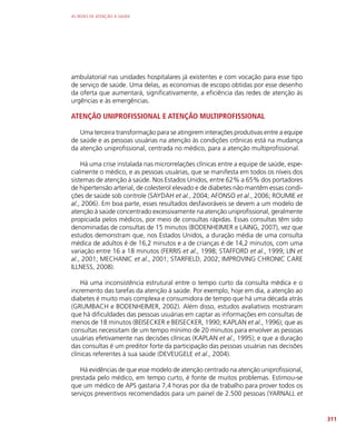AS REDES DE ATENÇÃO À SAÚDE
311
ambulatorial nas unidades hospitalares já existentes e com vocação para esse tipo
de serviço de saúde. Uma delas, as economias de escopo obtidas por esse desenho
da oferta que aumentará, significativamente, a eficiência das redes de atenção às
urgências e às emergências.
ATENÇÃO UNIPROFISSIONAL E ATENÇÃO MULTIPROFISSIONAL
Uma terceira transformação para se atingirem interações produtivas entre a equipe
de saúde e as pessoas usuárias na atenção às condições crônicas está na mudança
da atenção uniprofissional, centrada no médico, para a atenção multiprofissional.
Há uma crise instalada nas microrrelações clínicas entre a equipe de saúde, espe-
cialmente o médico, e as pessoas usuárias, que se manifesta em todos os níveis dos
sistemas de atenção à saúde. Nos Estados Unidos, entre 62% a 65% dos portadores
de hipertensão arterial, de colesterol elevado e de diabetes não mantêm essas condi-
ções de saúde sob controle (SAYDAH et al., 2004; AFONSO et al., 2006; ROUMIE et
al., 2006). Em boa parte, esses resultados desfavoráveis se devem a um modelo de
atenção à saúde concentrado excessivamente na atenção uniprofissional, geralmente
propiciada pelos médicos, por meio de consultas rápidas. Essas consultas têm sido
denominadas de consultas de 15 minutos (BODENHEIMER e LAING, 2007), vez que
estudos demonstram que, nos Estados Unidos, a duração média de uma consulta
médica de adultos é de 16,2 minutos e a de crianças é de 14,2 minutos, com uma
variação entre 16 a 18 minutos (FERRIS et al., 1998; STAFFORD et al., 1999; LIN et
al., 2001; MECHANIC et al., 2001; STARFIELD, 2002; IMPROVING CHRONIC CARE
ILLNESS, 2008).
Há uma inconsistência estrutural entre o tempo curto da consulta médica e o
incremento das tarefas da atenção à saúde. Por exemplo, hoje em dia, a atenção ao
diabetes é muito mais complexa e consumidora de tempo que há uma década atrás
(GRUMBACH e BODENHEIMER, 2002). Além disso, estudos avaliativos mostraram
que há dificuldades das pessoas usuárias em captar as informações em consultas de
menos de 18 minutos (BEISECKER e BEISECKER, 1990; KAPLAN et al., 1996); que as
consultas necessitam de um tempo mínimo de 20 minutos para envolver as pessoas
usuárias efetivamente nas decisões clínicas (KAPLAN et al., 1995); e que a duração
das consultas é um preditor forte da participação das pessoas usuárias nas decisões
clínicas referentes à sua saúde (DEVEUGELE et al., 2004).
Há evidências de que esse modelo de atenção centrado na atenção uniprofissional,
prestada pelo médico, em tempo curto, é fonte de muitos problemas. Estimou-se
que um médico de APS gastaria 7,4 horas por dia de trabalho para prover todos os
serviços preventivos recomendados para um painel de 2.500 pessoas (YARNALL et
 