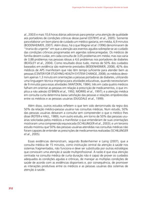 Organização Pan-Americana da Saúde / Organização Mundial da Saúde
312
al., 2003) e mais 10,6 horas diárias adicionais para prestar uma atenção de qualidade
aos portadores de condições crônicas desse painel (OSTBYE et al., 2005). Somente
para elaborar um bom plano de cuidado um médico gastaria, em média, 6,9 minutos
(BODENHEIMER, 2007). Além disso, há o que Wagner et al. (1996) denominaram de
“tirania do urgente” em que a atenção aos eventos agudos sobrepõe-se ao cuidado
das condições crônicas programadas em agendas sobrecarregadas. Os médicos de
família devem cuidar, em cada consulta de 3,05 problemas em média; mas isso varia
de 3,88 problemas nas pessoas idosas a 4,6 problemas nos portadores de diabetes
(BEASLEY et al., 2004). Como resultado disso tudo, menos de 50% dos cuidados
baseados em evidência são realmente prestados (BODENHEIMER, 2008); 42% dos
médicos de APS manifestam que não têm tempo suficiente para atender bem as
pessoas (CENTER FOR STUDYING HEALTH SYSTEM CHANGE, 2008); os médicos devo-
tam apenas 1,3 minuto em orientações a pessoas portadoras de diabetes, utilizando
uma linguagem técnica imprópria para atividades educativas, quando necessitariam
de 9 minutos para essas atividades (WAITZKIN, 1984); três em cada quatro médicos
falham em orientar as pessoas em relação à prescrição de medicamentos, o que im-
plica a não adesão (O’BRIEN et al., 1992; MORRIS et al., 1997); e a atenção médica
em consulta curta determina baixa satisfação das pessoas e relações empobrecidas
entre os médicos e as pessoas usuárias (DUGDALE et al., 1999).
Além disso, outros estudos refletem o que tem sido denominado da regra dos
50% da relação médico-pessoa usuária nas consultas médicas. Num estudo, 50%
das pessoas usuárias deixaram a consulta sem compreender o que o médico lhes
disse (ROTER e HALL, 1989); num outro estudo, em torno de 50% das pessoas usu-
árias solicitadas pelos médicos a manifestar o que entenderam de suas orientações
mostraram uma compreensão equivocada (SCHILLINGER et al., 2003); e um terceiro
estudo mostrou que 50% das pessoas usuárias atendidas nas consultas médicas não
foram capazes de entender as prescrições de medicamentos realizadas (SCHILLINGER
et al., 2005).
Essas evidências demonstram, segundo Bodenheimer e Laing (2007), que a
consulta médica de 15 minutos, como instituição central da atenção à saúde nos
sistemas fragmentados, não funciona e deve ser substituída por outras estratégias
que convocam uma atenção à saúde multiprofissional. A razão é que essa atenção
centrada na consulta médica de curta duração não é capaz de prover os cuidados
adequados às condições agudas e crônicas, de manejar as múltiplas condições de
saúde de acordo com as evidências disponíveis e, por consequência, de promover
as interações produtivas entre os médicos e as pessoas usuárias dos sistemas de
atenção à saúde.
 