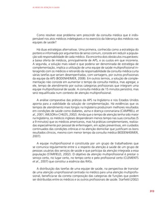 AS REDES DE ATENÇÃO À SAÚDE
313
Como resolver esse problema sem prescindir da consulta médica que é indis-
pensável nos atos médicos indelegáveis e no exercício da liderança dos médicos nas
equipes de saúde?
Há duas estratégias alternativas. Uma primeira, conhecida como a estratégia do
porteiro e informada por argumentos de senso comum, consiste em reduzir a popula-
ção sob responsabilidade de cada médico. Ela encontra dois obstáculos insuperáveis:
a baixa oferta de médicos, principalmente de APS, e os custos em que incorreria.
A segunda, a solução mais viável e que poderia ser denominada de estratégia de
complementação, implica a utilização de uma equipe de saúde multiprofissional in-
teragindo com os médicos e retirando da responsabilidade da consulta médica curta
várias tarefas que seriam desempenhadas, com vantagens, por outros profissionais
da equipe da APS (BODENHEIMER, 2008). Em outros termos, a solução de comple-
mentação não consiste em aumentar o tempo da consulta médica, mas agregar, a
ele, tempo de atendimento por outras categorias profissionais que integram uma
equipe multiprofissional de saúde. A consulta médica de 15 minutos persistirá, mas
será requalificada num contexto de atenção multiprofissional.
A análise comparativa das práticas da APS na Inglaterra e nos Estados Unidos
aponta para a viabilidade da solução de complementação. Há evidências que os
tempos de atendimento mais longos na Inglaterra produziram melhores resultados
em condições de saúde como diabetes, asma e doença coronariana (CAMPBELL et
al., 2001; WILSON e CHILDS, 2002). Ainda que o tempo de atenção tenha sido maior
na Inglaterra, os médicos ingleses despenderam menos tempo nas suas consultas (5
a 9 minutos) que os médicos americanos, mas há práticas complementares, realiza-
das especialmente por pessoal de enfermagem, em ações preventivas, em cuidados
continuados das condições crônicas e na atenção domiciliar que justificam os bons
resultados clínicos, mesmo com menor tempo da consulta médica (BODENHEIMER,
2007).
A equipe multiprofissional é constituída por um grupo de trabalhadores que
se comunica regularmente entre si a respeito da atenção à saúde de um grupo de
pessoas usuárias dos serviços de saúde e que participa da atenção integrada a essa
população (STARFIELD, 2002). O objetivo da atenção multiprofissional é prestar o
serviço certo, no lugar certo, no tempo certo e pelo profissional certo (CLEMENTS
et al., 2007) que constitui a essência das RASs.
A distribuição das tarefas de uma equipe de saúde, na perspectiva de transitar
de uma atenção uniprofissional centrada no médico para uma atenção multiprofis-
sional, beneficia-se da correta composição das categorias de funções que podem
ser distribuídas entre os médicos e os outros profissionais de saúde. Starfield (2002)
 
