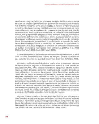 Organização Pan-Americana da Saúde / Organização Mundial da Saúde
314
identifica três categorias de funções que devem ser objeto da distribuição na equipe
de saúde: as funções suplementares que poderiam ser realizadas pelos médicos,
mas de forma ineficiente, como aplicar injeções; as funções complementares que
os médicos não dispõem nem de habilidades, nem de tempo para realizá-las, como
o aconselhamento para as mudanças de comportamento e dos estilos de vida das
pessoas usuárias; e as funções substitutivas que são realizadas normalmente pelos
médicos, mas que podem ser delegadas a outros membros da equipe, como alguns
procedimentos de tratamento padronizados. Outros autores consideram que a dis-
tribuição das funções nas equipes multiprofissionais faz-se através das estratégias
de mix de competências que envolvem: o fortalecimento: a expansão das tarefas
de um determinado profissional; a substituição: os papéis de um profissional são
divididos com um outro; a delegação: as tarefas de um profissional são atribuídas a
um outro; e a inovação: a instituição de novos profissionais (SIBBALD et al., 2004;
BOURGEAULT et al., 2008; CARL-ARDY et al., 2008).
A capacidade potencial de uma equipe multiprofissional para melhorar os resul-
tados sanitários e econômicos dos sistemas de atenção à saúde é sua habilidade
para aumentar o número e a qualidade dos serviços disponíveis (WAGNER, 2000).
O trabalho multiprofissional distribui as tarefas entre os diferentes membros
da equipe de saúde, segundo os fundamentos da atenção à saúde baseada na
população (WAGNER, 1995). Isso significa cadastrar a população adscrita, registrá-
-la por condições de saúde e estratificar os portadores de condições de saúde por
riscos, utilizando as ferramentas da gestão da clínica. As condições agudas serão
classificadas por riscos e as pessoas usuárias deverão chegar aos médicos no tempo
adequado, segundo os riscos, definidos por cores (azul, verde, amarelo, laranja e
vermelho, segundo o Sistema Manchester de classificação de risco). Pessoas usuárias
que necessitam de cuidados preventivos, de ações de autocuidado, de educação em
saúde e de aspectos padronizados de monitoramento ou tratamento poderão ser
acolhidas por membros não médicos da equipe de saúde. Parte dos atendimentos
será feita em sessões de grupos, com presença concomitante de vários profissionais,
ao mesmo tempo. As pessoas usuárias portadoras de condições mais complexas,
segundo a estratificação, utilizarão o maior tempo dos médicos.
Algumas práticas inovadoras de atenção multiprofissional têm sido propostas
como o modelo de pequenas equipes com base na utilização de coaches de saúde,
profissionais não médicos que cuidam das pré-consultas, do planejamento das agen-
das, da discussão de metas com as pessoas usuárias, da conciliação de medicamentos,
da prescrição de cuidados de rotina, da pós-consulta e que participam, juntamente
com o médico de suas consultas (BODENHEIMER e LAING, 2007).
 
